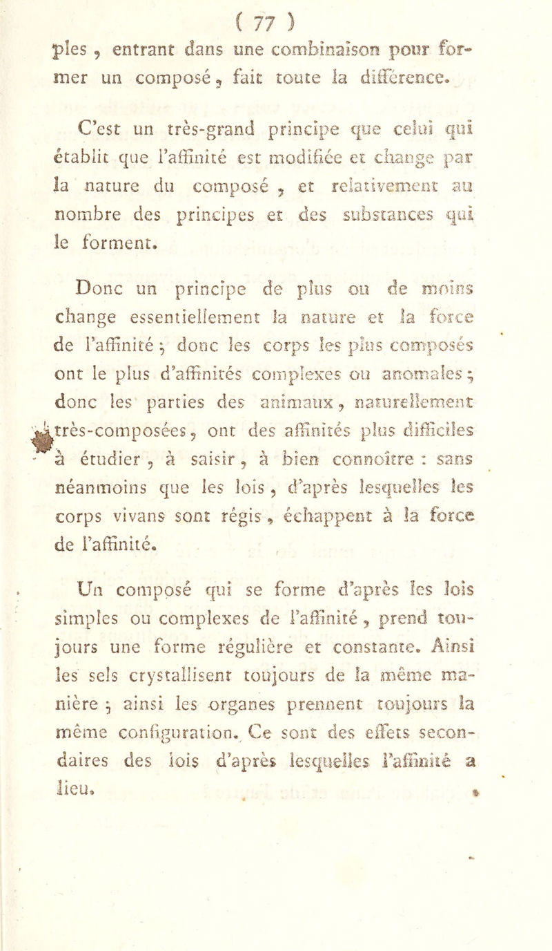 pies , entrant dans une combinaison poor for- mer un composé, fait toute la différence^ C’est un très-grand principe que celui qui établit que i’affinité est modifiée et cliange par la nature du composé 5 et relativemenî au nombre des principes et des substances qui le forment. Donc un principe de plus 00 de moins change essentiellement la nature et la force de l’affinité , donc les corps les p&gt;Ius composés ont le plus d’affinités complexes ou anomales donc les parties des animaux nariirellemeiit ^très-composées 5 ont des affinités plo,s difficiles - à étudier , à saisir ^ à bien eonnoitre : sans néanmoins que les lois, d’après lesquelles les corps vivans sont régis, échappent à la force de i’affinité. Un composé qui se forme d’après les lois simples ou complexes de l’affinité j prend tou- jours une forme régulière et constante. Ainsi les sels crystallisent toujours de la même ma- nière ^ ainsi les -organes prennent toejoiirs la nriême configuration. Ce sont des effets secon- daires des lois d’après lesquelles Faffiniié a lieu. a