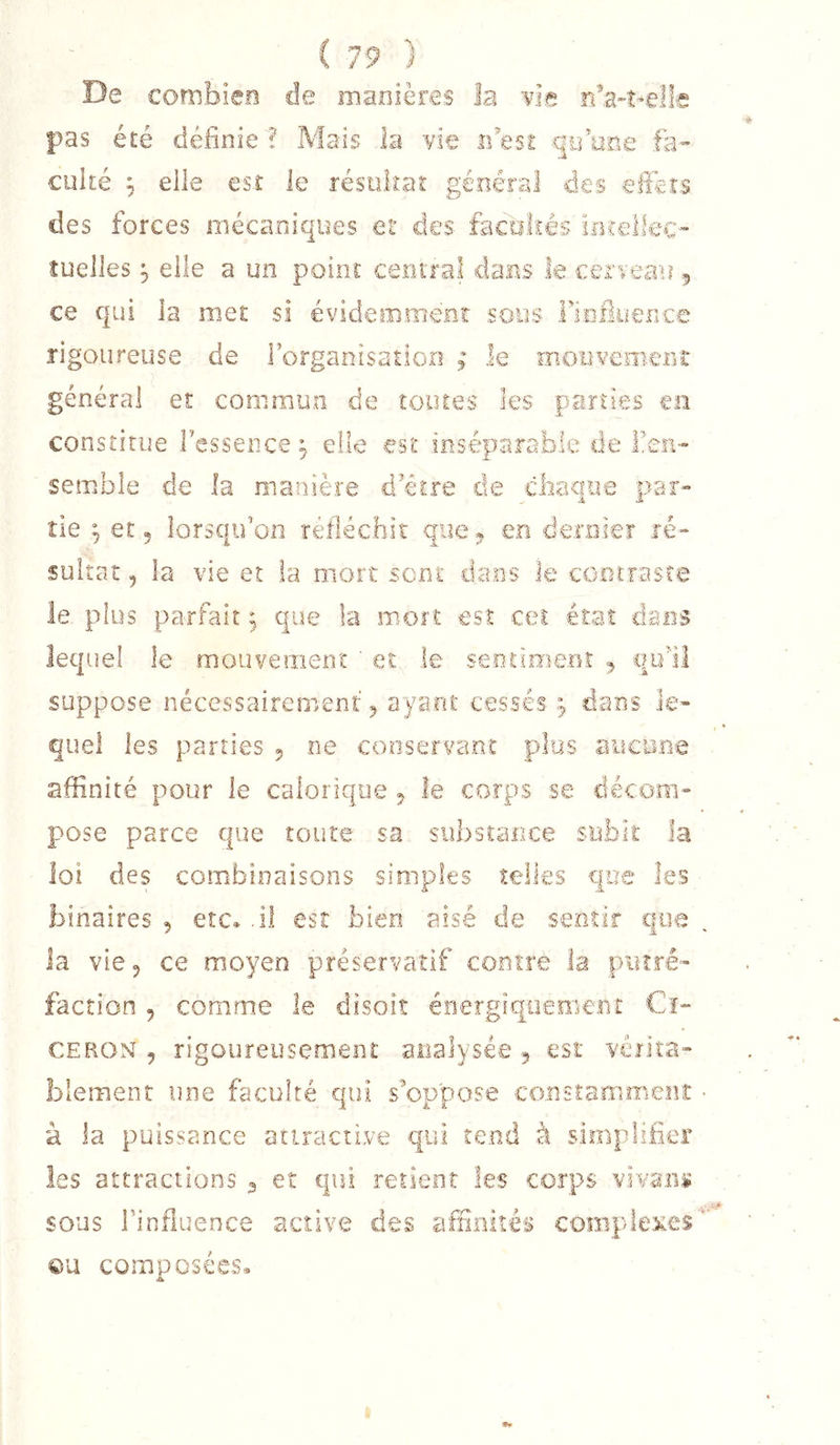 De combien de manières la uie nVî-elfc pas été définie ? Mais la vie idesE qii one fa- culté ^ elle est le résiilîat général des effc-is des forces mécaniques et des factilîês irrrellec- tuelles elle a un point ceniTal dans le cerreau 5 ce qui la met si évidemment sous Fiolluence rigoureuse de Forganisation ; le moüveïiierîi général et commun de îouies les pannes en constitue Fessence ^ eFie est inséparable de Fen- semble de la manière d’être de cbaque puar» île J et 5 lorsqu’on réfléchit que* en deniiex ré- sultat , la vie et la mort sent dans le cooiTasce le plus parfait ^ que la mort est ceî état dans lequel le mouvement ' et le seoîinieor 5 qull suppose nécessairement 5 ayant cessés dans le- quel les parties 5 ne conservant plus aucune affinité pour le calorique 5 le corps se décom- pose parce que toute sa substance subit la loi des combinaisons simples telles que les binaires , etc. .il est bien aisé de sentir que la vie 5 ce moyen préservatif contre la piuré- faction , comme le disoit énergiquement Cî- CEROM , rigoureusement analysée ^ est véïka- blemenr une faculté qui s^oppose consta:ffi.me.îî,t à la puissance attractive qui tend à simplifier les attractions 3 et qui retient les corps vhmu sous l’influence active des affinités complexes ou composées.