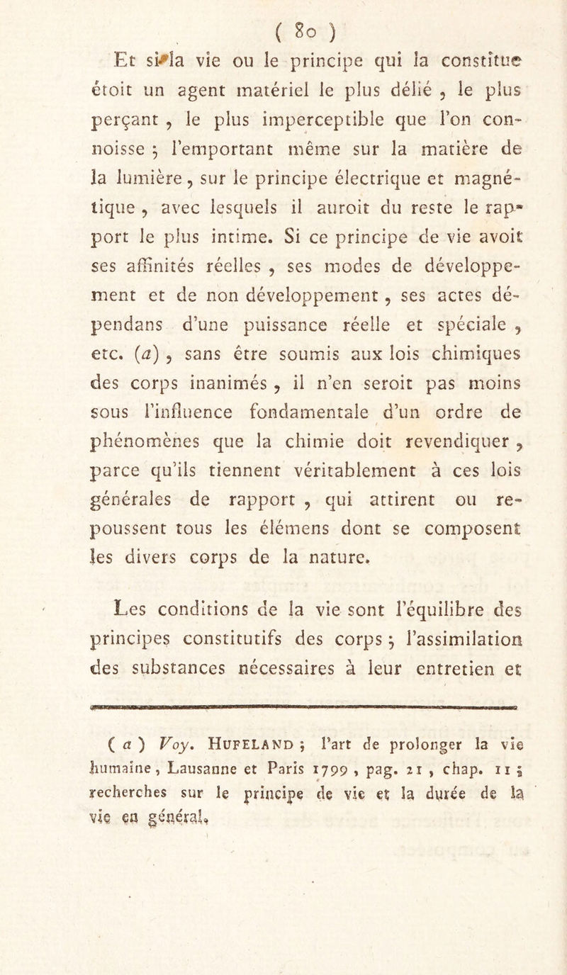 Et si^îa vie ou le principe qui la constitue étoit un agent matériel le plus délié , le plus perçant , le plus imperceptible que l’on con- iioisse ^ l’emportant même sur la matière de la lumière, sur le principe électrique et magné- tique 5 avec lesquels il auroit du reste le rap* port le plus intime. Si ce principe de vie avoit ses affinités réelles , ses modes de développe- ment et de non développement, ses actes dé- pendans d’une puissance réelle et spéciale , etc. {a) 5 sans être soumis aux lois chimiques des corps inanimés , il n’en seroit pas moins sous l’influence fondamentale d’un ordre de I phénomènes que la chimie doit revendiquer j parce qu’ils tiennent véritablement à ces lois générales de rapport , qui attirent ou re- poussent tous les élémens dont se composent les divers corps de la nature. Les conditions de la vie sont l’équilibre des principes constitutifs des corps, l’assimilation des substances nécessaires à leur entretien et ( d! ) Voy, Hüfeland ; Part de prolonger la vie liiimaine, Lausanne et Paris 1799 , pag. 21 , chap. ii 5 recherches sur le principe de vie et la dyrée de h. vk. en