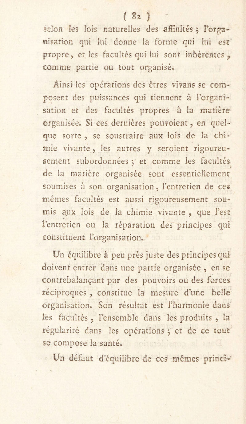 selon les lois naturelles des affinités ; forg«- siisarion qui lui donne la forme qui lui est propre 5 et les facultés qui lui sont inhérentes comme partie ou tout organisé. Ainsi les opérations des êtres viTans se com» posent des puissances qui tiennent à Forgani- sation et des facultés propres à la matière organisée» Si ces dernières pouvoient y en quel- que sorte 5 se soustraire aux lois de la chi- mie vivante j les autres y seroient rigoureu- sement subordonnées y et comme les facultés de la matière organisée sont essentiellement soumises à son organisation 5 l’entretien de ces mêmes facultés est aussi rigoureusement sou- mis apx lois de la chimie vivante y que l’est l’entretien ou la réparation des principes qui constituent Forganisarjon., Un équilibre à peu près juste des principes qui doivent entrer dans une partie organisée , en se contrebalançant par des pouvoirs ou des forces réciproques , constitue la mesure d’une belle organisation. Son résultat est Fharmonie dans les facultés 5 l’ensemble dans les produits y la régularité dans les opérations 3 et de ce tout se compose la santé. Un défaut d’équilibre de ces mêmes princi-