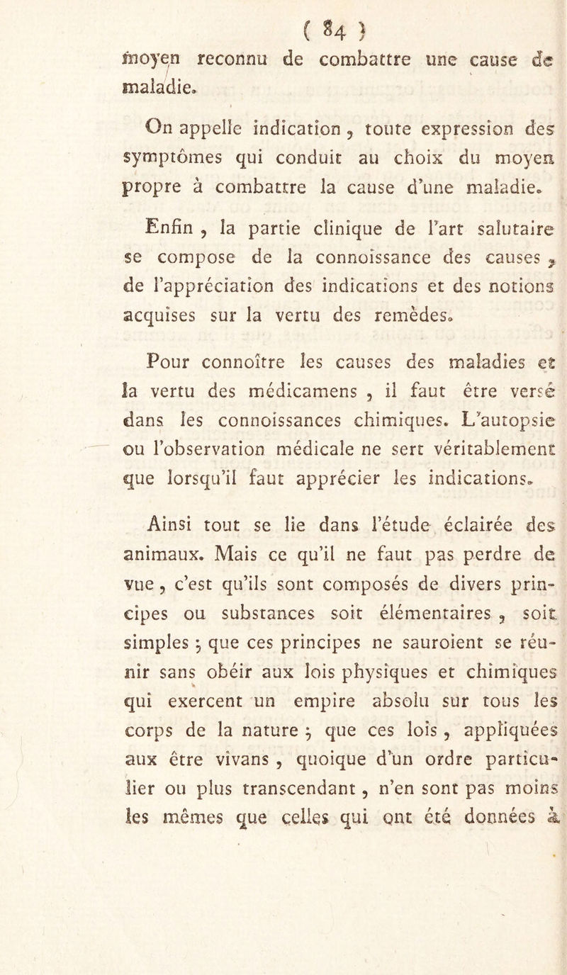 fïloyen reconnu de combattre une cause de maladie. » On appelle indication 5 toute expression des symptômes qui conduit au choix du moyen propre à combattre la cause d’une maladie. Enfin , la partie clinique de Tart salutaire $e compose de la connoissance des causes ^ de Tappréciatlon des indications et des notions acquises sur la vertu des remèdes. Pour connoître les causes des maladies et îa vertu des médicamens , il faut être versé dans les connoissances chimiques. L’autopsie ou l’observation médicale ne sert véritablement que lorsqu’il faut apprécier les indications. Ainsi tout se lie dans l’étude éclairée des animaux. Mais ce qu’il ne faut pas perdre de vue 5 c’est qu’ils sont composés de divers prin- cipes ou substances soit élémentaires 5 soit simples , que ces principes ne sauroient se réu- nir sans obéir aux lois physiques et chimiques qui exercent un empire absolu sur tous les corps de la nature ^ que ces lois , appliquées aux être vîvans , quoique d’un ordre particu- lier ou plus transcendant, n’en sont pas moins les mêmes que celles qui ont été données à