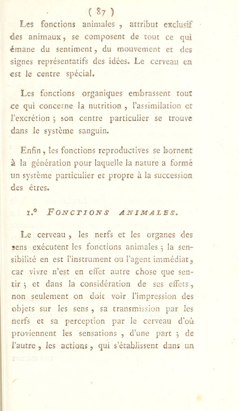( §7 ) Les fonctions animales ^ attribut exclusif des animaux ^ se composent de tout ce qui émane du sentiment 5 du mouvement et des signes représentatifs des idées. Le cerveau en est le centre spécial. Les fonctions organiques embrassent tout ce qui concerne la nutrition , rassimilation et Texcrétion ^ son centre particulier se trouve dans le système sanguin. Enfin , les fonctions reproductives se bornent à la génération pour laquelle la nature a formé un système particulier et propre à la succession des êtres. I.® Fonctions animales. Le cerveau , les nerfs et les organes des sens exécutent les fonctions animales ^ la sen- sibilité en est Finstrument ou l’agent immédiat^ car vivre n’est en effet autre chose que sen- tir 5 et dans la considération de ses effets 5 non seulement on doit voir l’impression des objets sur les sens , sa transmission par les nerfs et sa perception par le cerveau d’où proviennent les sensations 5 d’une part ^ de