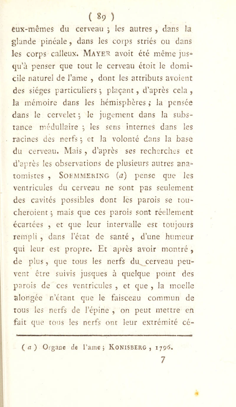 eux-mêmes du cerveau j les autres , dans la glande pinéale, dans les corps striés ou dans les corps calleux. Maye^ avoir été même jus^ qu’à penser que tout le cerveau étoit le domi- cile naturel de l’ame ^ dont les attributs avoient des sièges particuliers ^ plaçant, d’après cela , la mémoire dans les hémisphères ,* la pensée dans le cervelet ^ le jugement dans la subs- tance médullaire , les sens internes dans les racines des nerfs ^ et la volonté dans la base du cerveau. Mais , d’après ses recherches et d’après les observations de plusieurs autres ana- tomistes , SotMMEKiNG (^2) pense que les ventricules du cerveau ne sont pas seulement des cavités possibles dont les parois se rou- cheroient mais que ces parois sont réellement écartées , et que leur intervalle est toujours rempli , dans l’état de santé , d’une humeur qui leur est propre. Et après avoir montré , de plus, que tous les nerfs du^ cerveau peu- vent être suivis jusques à quelque point des parois de ces ventricules , et que , la moelle alongée n’étant que le faisceau commun de tous les nerfs de l’épine , on peut mettre en fait que tous les nerfs ont leur extrémité cé- (a) Organe de l’aine j KONISBERG , 7
