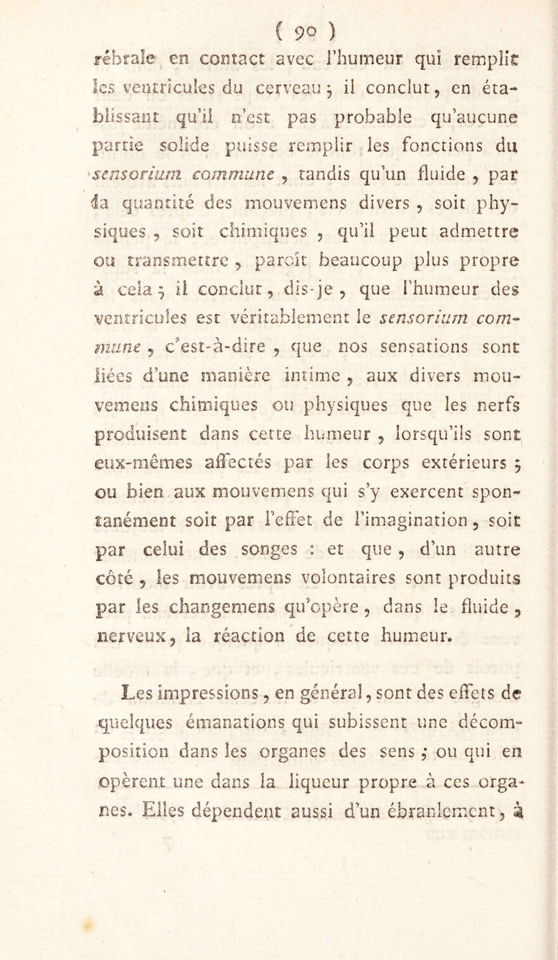 ( 9° ) febrale en contact avec l’huineor qui remplie les veiuricuies du cerveau, ii conclut, en éta- blîssaiif qubl n'est pas probable qu’aucune partie solide puisse remplir les fonctions du ’sensoriiim commune , tandis qu’un fluide , par 4a quantité des mouvemens divers , soit phy- siques , soit chimiques , qu’il peut admettre ou transmettre , parcit beaucoup plus propre à cela ^ ii conclut, dis-je , que l’humeur des i/entricules esc véritablement le sensorhim corn-- m.une , c'est-à-dire , que nos sensations sont liées d’üoe niaoière intime , aux divers mou- vemens chimiques ou physiques que les nerfs produisent dans cette humeur , lorsqu’ils sont eux-mêmes alFecrés par les corps extérieurs j ou bien aux mouvemens qui s’y exercent spon- lanéraeot soit par Tefiét de l’imagination, soit par celui des songes : et que , d’un autre côté 5 les mouvemens volontaires sont produits par les changemens qu’opère, dans le fluide , nerveux, la réaction de cette humeur. Les impressions, en général, sont des effets de quelques émanations qui subissent une décom» position dans les organes des sens ,* ou qui en opèrent une dans la liqueur propre à ces orga- nes. Elles dépendent aussi d’un ébranlement, à
