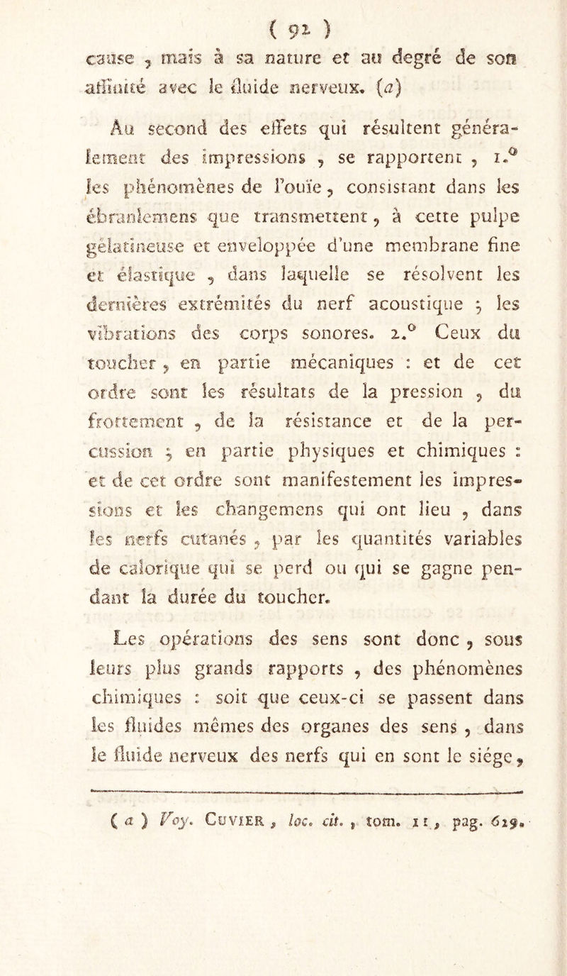 { 92* ) cause J mais à sa nature et au degré de son atHiucé avec le (luide nerveux, (a) Au second des effets qui résultent généra- leoieüî des impressions , se rapportent 5 fes phénomènes de Fouïe 5 consisrant dans les ébranlemens que transmettent, à cette pulpe gélatineuse et enveloppée d’une membrane fine et élastit|ye , dans laquelle se résolvent les deroières extrémités du nerf acoustique ^ les vibrations des corps sonores. 2.^ Ceux du toucher ^ en partie mécaniques : et de cet ordre sont ks résultats de la pression 5 du froftement , de la résistance et de la per- cussion ; en partie physiques et chimiques : et de cet ordre sont manifestement les impres- sions et ks changemens qui ont lieu , dans les nerfs cutanés ^ par les quantités variables de calorique qui se perd ou qui se gagne pea- danc la durée du toucher. Les opérations des sens sont donc ^ sous leurs plus grands rapports , des phénomènes chimiques : soit que ceux-ci se passent dans ks fluides memes des organes des sens 5 dans le fluide nerveux des nerfs qui en sont le siège. ( ) Foy. CoviER , hc. dt. j îom. ïî , pag. 625.