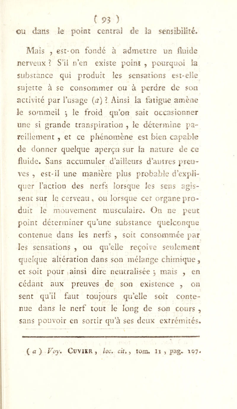 eu dans le point central de la sensibilité. Mais 5 est* on fondé à admettre un Iluicle nerveux ? S’il n’en existe point ^ pourquoi la substance qui produit les sensations esî*el]e sujette à se consommer ou à perdre de son activité par Tusage (a) l Ainsi la fatigue amène le sommeil ^ le froid qifoo sait occasionner une si grande transpiration , le détermine pa- reiilement , et ce phénomène est bien capable de donner quelque aperçu sur la nature de ce fluide. Sans accumuler d’aiiieors d’autres pïeu*' ves , est-il une manière plus probable d expli- quer l’action des nerfs lorsque les sens agis- sent sur le cerveau, ou lorsque cer organe pro- duit le mouvement musculaire. On ee peut point déterminer qu’une substance quekofique contenue dans les nerfs , soit consommée par les sensations , ou qu’elle reçoive seulement quelque altération dans son mélange ebirnique^ et soit pour , ainsi dire neutralisée ^ mais , en cédant aux preuves de son existence 5 on sent qu'il faut toujours qu’elle soit conte- nue dans le nerf tout le long de son cx&gt;ors , sans pouvoir en sortir qu a ses deux extrémités» ( û } Voy, CüViER 5 hc. d?» 5 Sojiî, îî , pag* î©7.