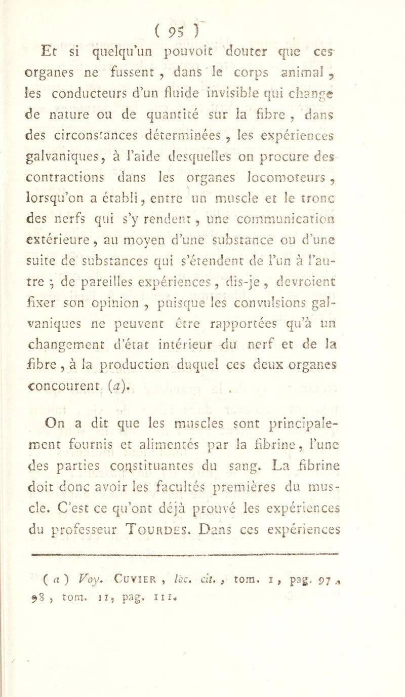 Et si quelqu’un pouvoit douter que ces' organes ne fussent , dans le corps animal 5 les conducteurs d’un fluide invisible qui change de nature ou de quantité sur la fibre , dans des circonstances déterminées 5 les expériences galvaniques, à l’aide desquelles 00 procure des- contractions dans les organes locomoteurs ^ lorsqu’on a établi, entre uo muscle eî le tronc des nerfs qui s’y rendent, une cornniunicaîion extérieure, au moyen d’une substance ou d’une suite de substances qui s’érendeor de run à fau- îre ^ de pareilles expériences, dis-je, devroient fixer son opinion , puisque les convulsions gal- vaniques ne peuvent être rapportées qu’à un changement d état intérieur du nerf et de la fibre 5 à la production duquel ces deux organes concourent (a). On a d it que les muscles sont principale- ment fournis et alimentés par la fibrine, Fune des parties coqstiruantes du sang. La fibrine doit donc avoir les facultés premières du mus- cle. C’est ce qu’ont déjà prouvé les expériences du professeur Tourdes. Dans ces expériences ( a ) Foy, CuvîER , Icc. ciî. , tom, i , pag. 97 ,, 98 , tora. 1 î 5 pag. 11î« /