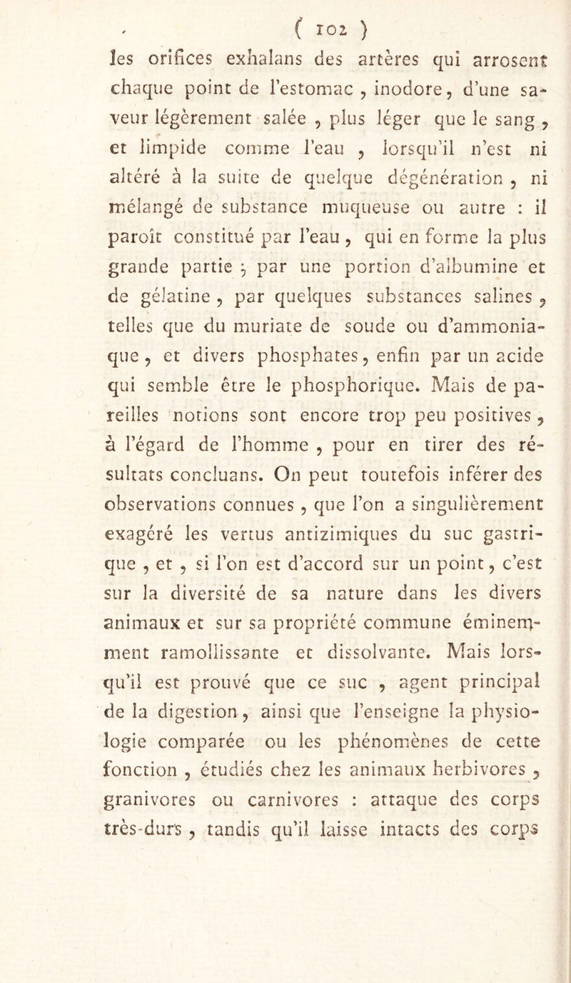 les orifices exlialans des artères qui arrosent chaque point de l’estomac , inodore, d’une sa- veur légèrement salée , plus léger que le sang ^ et limpide comme l’eau 5 lorsqu’il n’est ni altéré à la suite de quelque dégénération , ni mélangé de substance muqueuse ou autre : il paroît constitué par l’eau , qui en forme la plus grande partie ^ par une portion d’albumine et de gélatine , par quelques substances salines ^ telles que du muriate de soude ou d’ammonia- que , et divers phosphates 5 enfin par un acide qui semble être le phosphorique. Mais de pa- reilles notions sont encore trop peu positives 5 à l’égard de l’homme , pour en tirer des ré- sultats concluans. On peut toutefois inférer des observations connues , que l’on a singulièrement exagéré les vertus antizimiques du suc gastri- que , et 5 si l’on est d’accord sur un point, c’est sur la diversité de sa nature dans les divers aniiTiaux et sur sa propriété commune éminen;- ment ramollissante et dissolvante. Mais lors- qu’il est prouvé que ce suc , agent principal delà digestion, ainsique l’enseigne la physio- logie comparée ou les phénomènes de cette fonction , étudiés chez les animaux herbivores , granivores ou carnivores : attaque des corps très-durs , tandis qu’il laisse intacts des corps