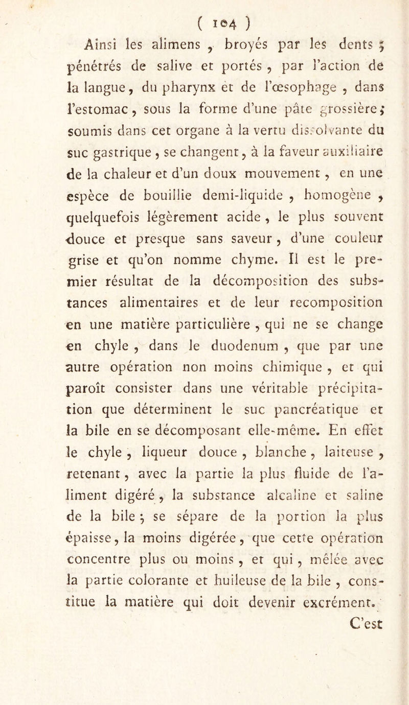 ( ) Ainsi les alimens , broyés par les dents 5 pénétrés de salive et portés 5 par l’action de la langue, du pharynx et de l’œsophage , dans l’estomac, sous la forme d’une pâte grossièrej soumis dans cet organe à la vertu dis. oivante du suc gastrique , se changent, à la faveur auxiliaire de la chaleur et d’un doux mouvement , en une espèce de bouillie demi-liquide , homogène , quelquefois légèrement acide , le plus souvent douce et presque sans saveur , d’une couleur grise et qu’on nomme chyme. Il est le pre- mier résultat de la décomposition des subs- tances alimentaires et de leur recomposition en une matière particulière , qui ne se change en chyle , dans le duodénum , que par une autre opération non moins chimique , et qui paroît consister dans une véritable précipita- tion que déterminent le suc pancréatique et la bile en se décomposant elle-même. En effet le chyle , liqueur douce , blanche , laiteuse , retenant, avec la partie la plus fluide de l’a- liment digéré , la substance alcaline et saline de la bile ^ se sépare de la portion la plus épaisse, la moins digérée, que cette opération concentre plus ou moins , et qui , mêlée avec la partie colorante et huileuse de la bile , cons- titue la matière qui doit devenir excrément. C’est