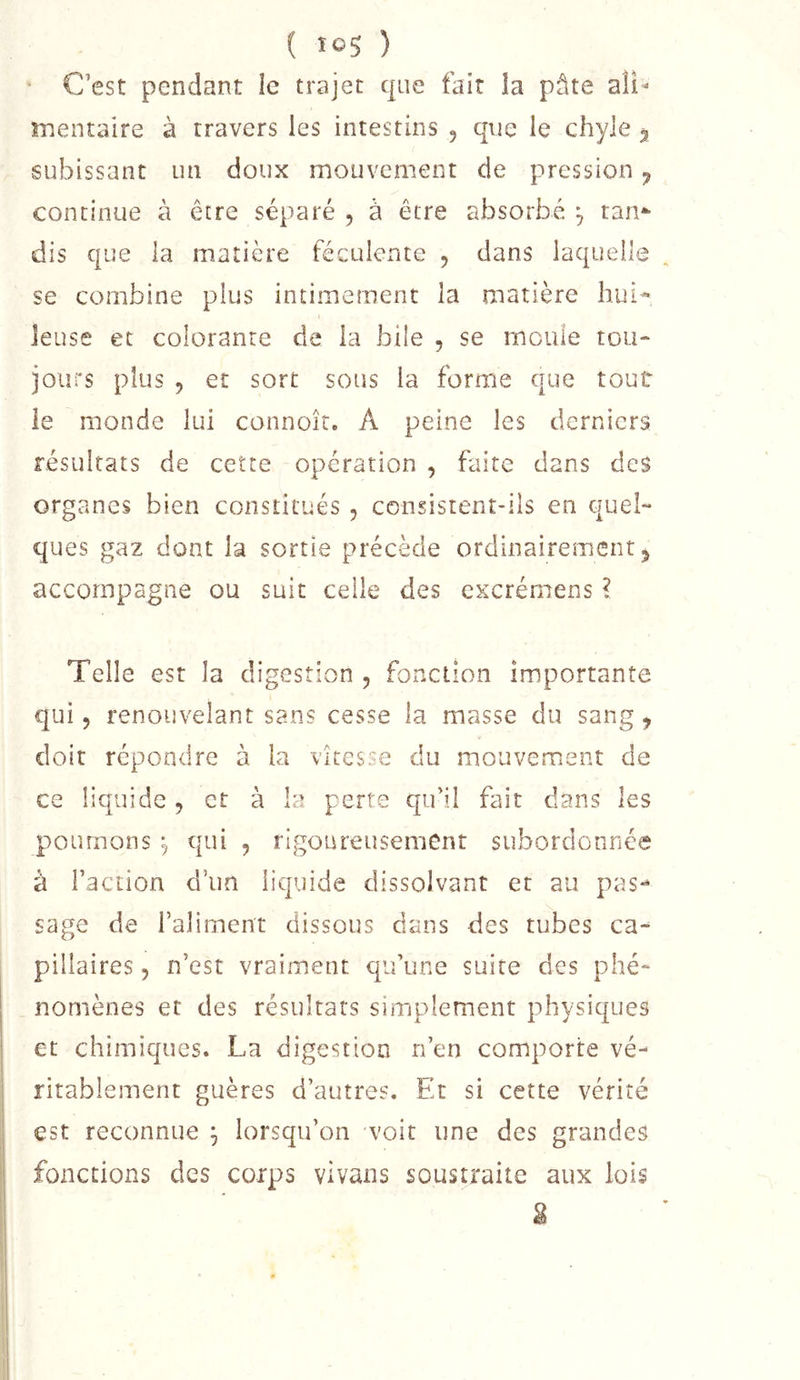 ( loS ) C’est pendant le trajet que fait la pâte aîî- mentaire à travers les intestins , que le chyle ^ subissant un doux mouvement de pression ^ continue à être séparé , à être absorbé ^ tan*' dis que la matière féculente , dans laquelle se combine plus intimement la matière liui^ leuse et colorante de la bile , se meule tou- jours plus , et sort sous la forme que tout le monde lui connoîr, A peine les derniers résultats de cette operation , faite dans des organes bien constitués , consistent-ils en quel- ques gaz dont la sortie précède ordinairement, accompagne ou suit celle des excrémens ? Telle est la digestion , foncllon importante qui 5 renouvelant sans cesse la masse du sang, doit répondre à la vitesse du mouvement de ce liquide, et à la perte qiril fait dans les poumons 5 qui , rigoureusement subordonnée à Faction d’un liquide dissolvant et au pas** sage de l’aliment dissous dans des tubes ca-^ pillaires, n’est vraiment qu’une suite des phé- nomènes et des résultats simplement physiques et chimiques. La digestion n’en comporte vé- ritablement guères d’autres. Et si cette vérité est reconnue ^ lorsqu’on voit une des grandes fonctions des corps vlvans soustraite aux lois g