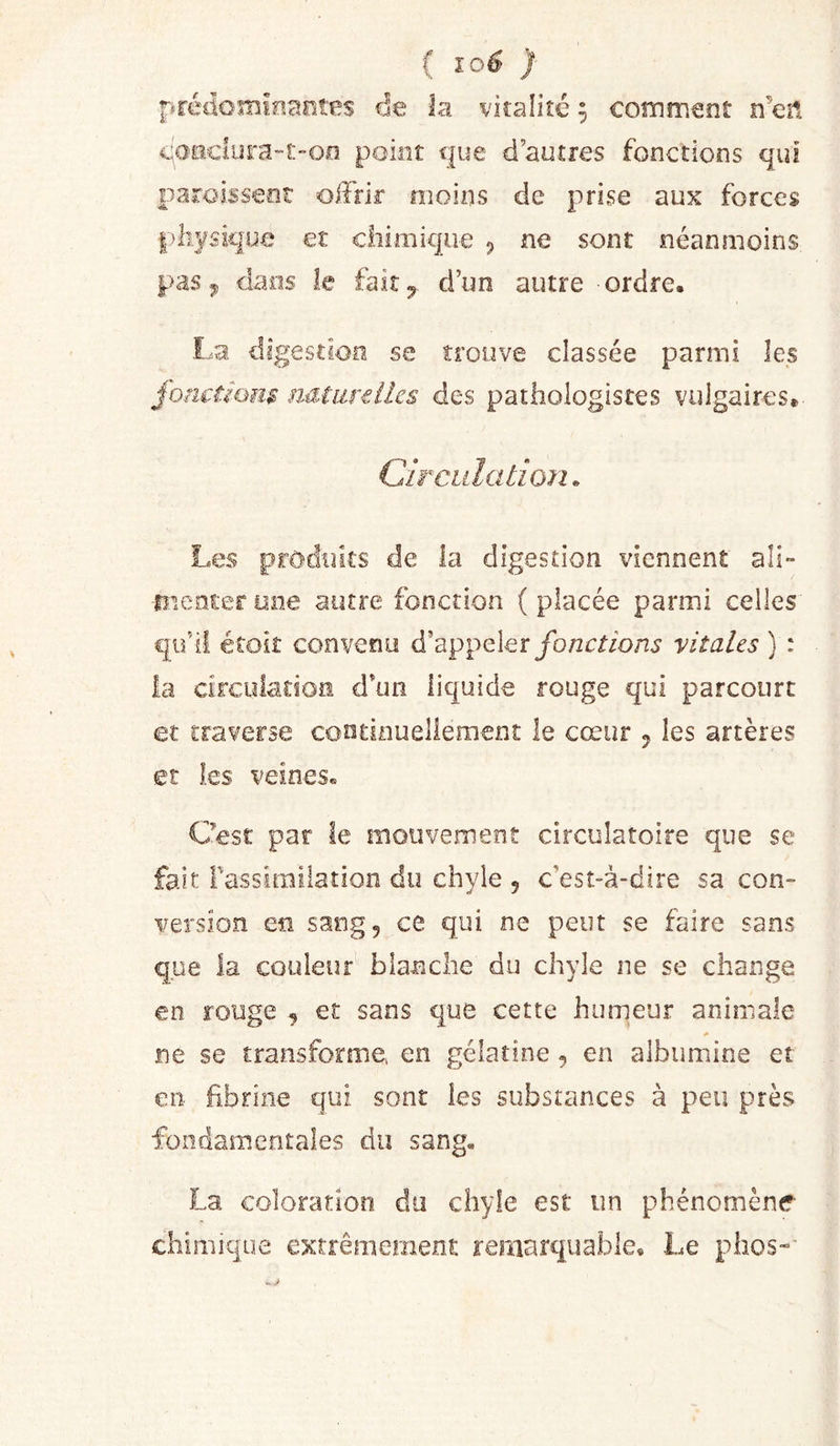 ( } prédornioantes de la vitalité 9 comment n’eit c|o&gt;aclura“t”Oo point que d’autres fonctions qui paroisseot oiîfir moins de prise aux forces pliysique et chimique 5 ne sont néanmoins pas^ dans le fait 5 d’un autre ordre. La digestion se trouve classée parmi les jhncùom nMiiixllcs des pathologistes vulgaires» Circulation. Les produits de la digestion viennent ali» fîienter one autre fonction ( placée parmi celles qu’il étoit convenu d’appelervitales ) : la circulation d’un liquide rouge qui parcourt et traverse continuellement le cœur 5 les artères et les veines. Qest. par le mouvement circulatoire que se fait Fassirailation du chyle , c’est-à-dire sa con- version en sang, ce qui ne peut se faire sans que la couleur blanche du chyle ne se change en rouge , et sans que cette humeur animale ne se transforme, en gélatine, en albumine et €11- fibrine qui sont les substances à peu près fondamentales du sang. La coloration du chyle est un phénomène chimique extrêmement remarquable. Le plios-’