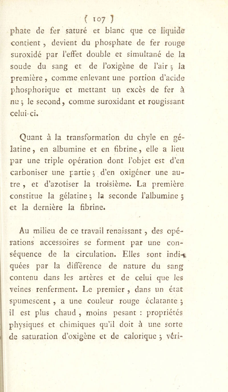 ( lùj ] phate de fer saturé et blanc que ce liquide contient , devient du phosphate de fer rouge suroxidé par l’effet double et simultané de la soude du sang et de l’oxigène de l’air 3 la première , comme enlevant une portion d’acide phosphorique et mettant un excès de fer à nu 3 le second, comme suroxidant et rougissant celui*ci. Quant à la transformation du chyle en gé- latine 5 en albumine et en fibrine, elle a lieu par une triple opération dont l’objet est d’en carboniser une partie 3 d’en oxigéner une au- tre , et d’azotiser la troisième. La première constitue la gélatine 3 la seconde l’albumine 5 et la dernière la fibrinCé Au milieu de ce travail renaissant, des ope- rations accessoires se forment par une con- séquence de la circulation. Elles sont indi-i. quées par la différence de nature du sang contenu dans les artères et de celui que les veines renferment. Le premier , dans un état spumescent , a une couleur rouge éclatante 3 il est plus chaud , moins pesant : propriétés physiques et chimiques qu’il doit à une sorte de saturation d’oxigène et de calorique 3 véri-