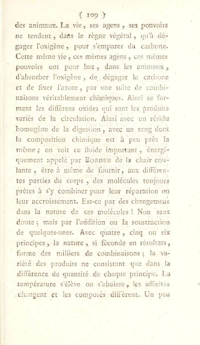 ( Ï09 &gt; des animaiiKo La vie, ses agens ^ ses pouvoirs ne tendent , dans le règne végétal , qu'à dé- gager l’oxigène ^ pour s’emparer du carbone» Cette même yie ^ ces mêmes agéns 5 ces iTiêuies pouvoirs ont pour but ^ dans' les animaux ^ d’absorber i’oxigène 5 de dégager le carbone et de fixer Fazote 5 par une suite de combi'’ liaisons véritablenieot chimiques» Ainsi se for- ment les dilFérens oxides qui sont les produiis variés de la circulation. Ainsi a'vec uo résidu homogène de la digestion -5 avec un sang dont la composition chimique est à peo près la meme ; on voit ce fluide important ^ énergi- quement appelé par Borde y de la chair cou- lante 5 être à même de fournir 5 aux dilFéren- tes parties du corps 5 des molécules toujours prêtes à s’y combiner pour leur réparation ou leur accroissement. Est-ce par des changemens dans la nature de ces molécules ? Non sans doute ^ mais par Faddition ou îa soustraction de quelques-unes. Avec quatre 5 cinq ou six principes, la nature 5 si féconde en résultats 5 forme des milliers de combinaisons ^ la va- riété des produits ne consistant que dans la différence de quantité de chaque principe. La température s’élève ou s’abaisse ^ les afilnités changent et les composés diffèrent. Un peu