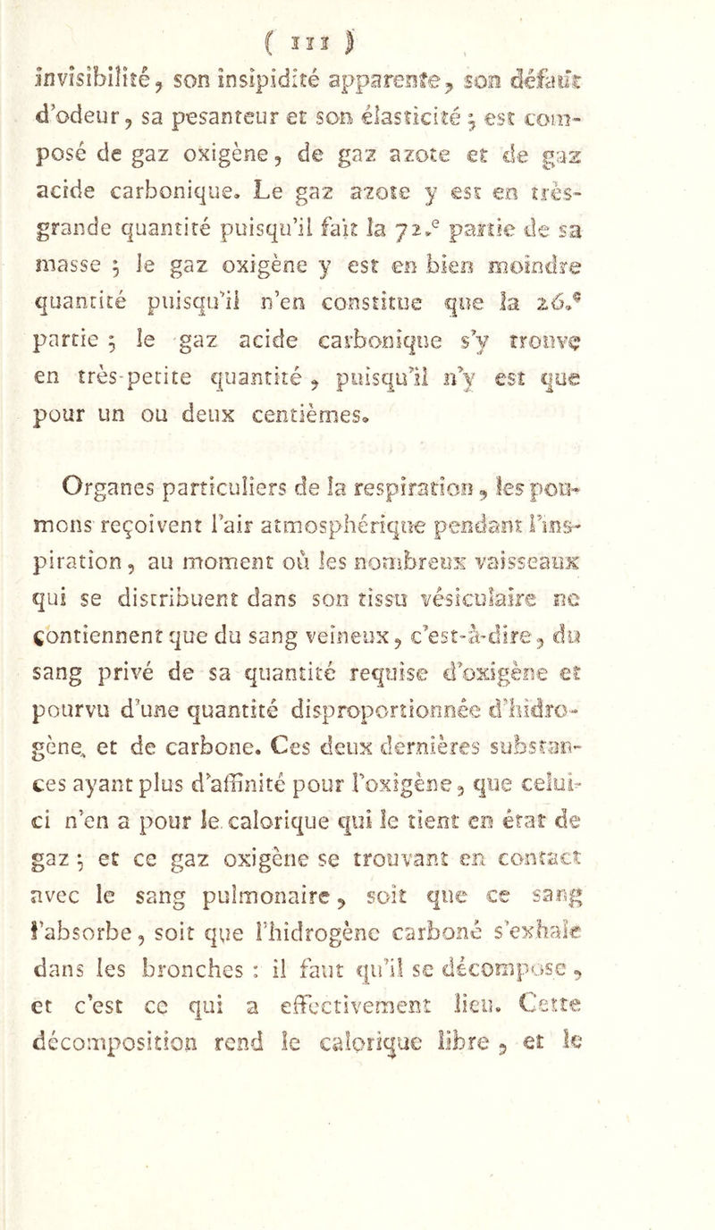 invisibilité J, son insipidité apparente son défailr d’odeur 9 sa pesanteur et son élasticité ^ est com- posé de gaz oxigène, de gaz azote et de gaz acide carbonique. Le gaz azote y est en très- grande quantité puisqu’il fak la partie de sa masse , le gaz oxigène y est ee bien moindre quantité puisqu’il n’en constitue que la 26.^ partie ; le gaz acide carbonique sV rroovc? en très-petite quantité ^ puisqull idy est que pour un ou deux centièmeSo Organes particuliers de îa respiratioo, lespou^ mons reçoivent Tair atmosphérique pendant Fin&amp;- piration 5 au moment où les nombreux vaissearoc qui se distribuent dans son tissu vésiculaire ne contiennent que du sang veineux^ c’est-à-dire^ do sang privé de sa quantité requise d’oxigène et pourvu d’une quantité disproportionnée d’hidîo- gène, et de carbone. Ces deux dernières substan- ces ayant plus d’affinité pour roxigèBe3 que celui- ci n’en a pour le. calorique epii le tient en état de gaz ^ et ce gaz oxigène se trouvant en contact avec le sang pulmonaire 5 soit que ce sang l’absorbe, soit que Fliidrogène carboné s’ex.hale dans les bronches : il faut qu’il se décompose ^ et c’est ce qui a effectivement lieu, Cetîe décomposition rend le calorique libre 5 et k