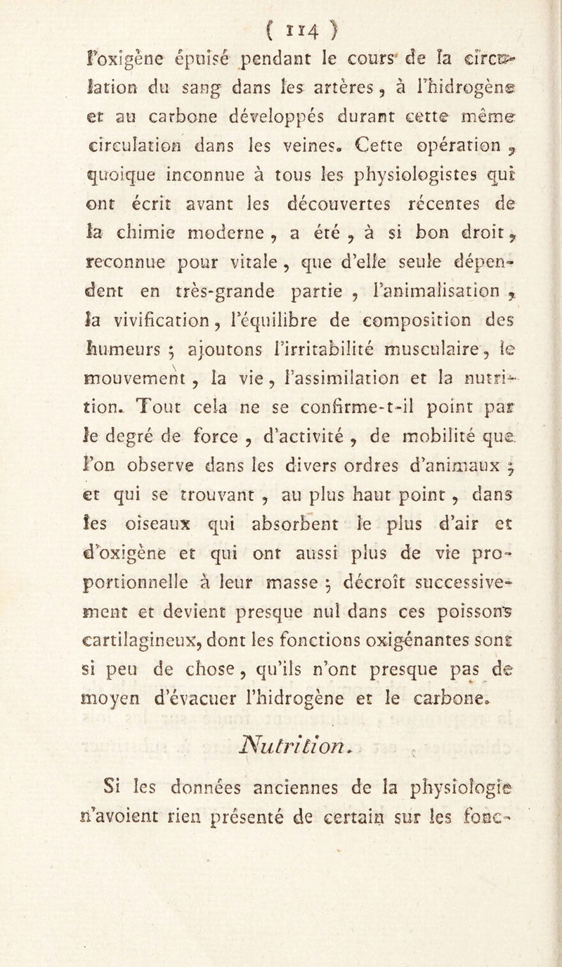 Foxigène épuisé pendant le cours' de îa circt2&gt; lation du sang dans les artères , à Thidrogèn© et au carbone dé¥eloppés durant cette même circulation dans les veines» Cette opération ^ quoique inconnue à tous les physiologistes qui: ont écrit avant les découvertes récentes de la chimie moderne , a été ^ à si bon droit j reconnue pour vitale , que d’elle seule dépen- dent en très-grande partie , ranimaiisation ,, îa vivification, l’équilibre de composition des îiumeurs ; ajoutons Firrirabilité musculaire, îe mouvement , la vie, l’assimilation et la nutri^ îion» Tout cela ne se confirme-t-il point par le degré de force , d’activité , de mobilité que. i’on observe dans les divers ordres d’animaux ^ et qui se trouvant , au plus haut point, dans îes oiseaux qui absorbent îe plus d’air et d’oxigène et qui ont aussi plus de vie pro- portionnelle à leur masse ^ décroît successive- ment et devient presque nul dans ces poissons cartilagineux, dont les fonctions oxig-énantes sont si peu de chose, qu’ils n’ont presque pas de moyen d’évacuer l’hidrogène et le carbone» Nutrition. Si les données anciennes de la physiologie n’avoient rien présenté de certain sur les foac-