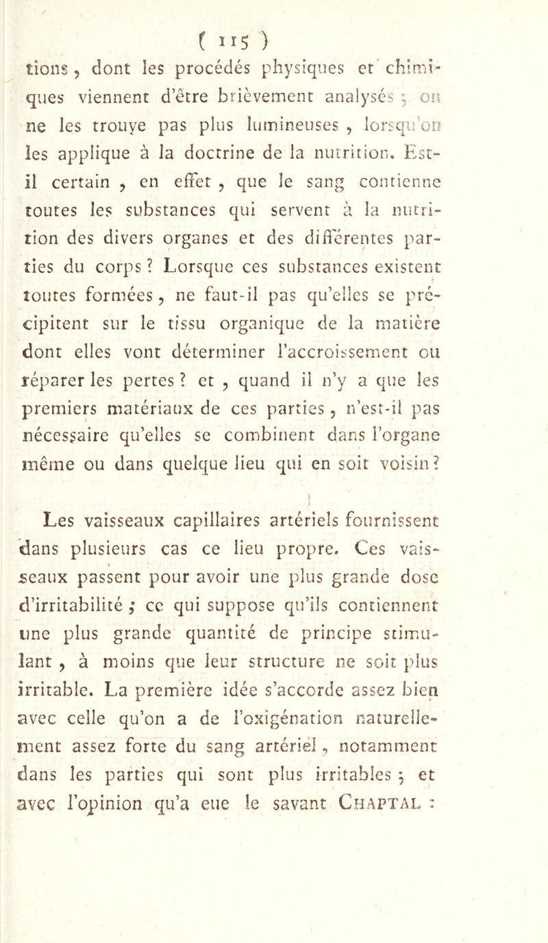 ( lis) tions 5 dont les procédés physiques et' chimi- ques viennent detre brièvement analysés , on ne les trouye pas plus lumineuses , lorsqu’on les applique à la doctrine de la nutrition. Est- il certain ^ en effet , que le sang contienne toutes les substances qui servent à la nutri- tion des divers organes et des differentes par- ties du corps ? Lorsque ces substances existent toutes formées 5 ne faut-il pas qu’elles se pré- cipitent sur le tissu organique de la matière dont elles vont déterminer l’accroissement ou réparer les pertes ? et , quand il n’y a que les premiers matériaux de ces parties 5 n’esr-ii pas nécessaire qu’elles se combinent dans l’organe même ou dans quelque lieu qui en soit voisin ? Les vaisseaux capillaires artériels fournissent dans plusieurs cas ce lieu propre. Ces vais- » 5eaux passent pour avoir une plus grande dose d’irritabilité ce qui suppose qu’ils contiennent une plus grande quantité de principe stimu- lant 5 à moins que leur structure ne soit plus irritable. La première idée s’accorde assez bien avec celle qu’on a de l’oxigénation naturelle- ment assez forte du sang artériel, notamment dans les parties qui sont plus irritables ^ et avec l’opinion qu’a eue le savant Chaptal :