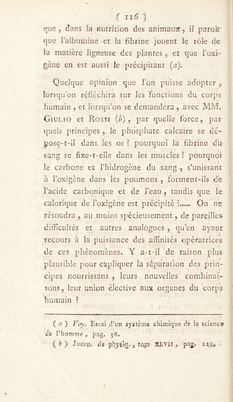 { 1 que , dans la nutrition des animau5f 5 ü paroit que Falbimiine et la fibrine jouent le rôle de la matière ligneuse des plantes, et que Fosi-- gène en est aussi le précipitant (a). Quelque opinion que Ton puisse adopter ^ lorsqu’on réfléchira sur les fonctions du corps humain , et lorsqu’on se demandera , avec MM, Giulîo et Rossi , par quelle force, par quels principes , le phosphate calcaire se dé- pose-t-il dans les os ? pourquoi la fibrine du sang se fixe-t-elle dans les muscles? pourquoi le carbone et Fhidrogène du sang , s’unissant a i’oxigène dans les poumons , forment-ils de l’acide carbonique et de Feau , tandis que le calorique de Foxigène est précipité On ne résoudra , au moins spécieusement, de pareilles- difficultés et autres analogues , qiFen ayant recours à la puissance des affinités opératrices de ces phénomènes. Y a-t-il de raison plus f plausible pour expliquer la séparation des prin- cipes îiOurrissans , leurs nouvelles combinai» sons, leur union élective aux organes du corps humain ? ( n ) Voyf, Essai d’un système chimique de la sciencf Je l’homme , pag. 56. {h'} Jotirp, Jg phyiîq. ^ î£^lî XLVÎI &gt; pag.