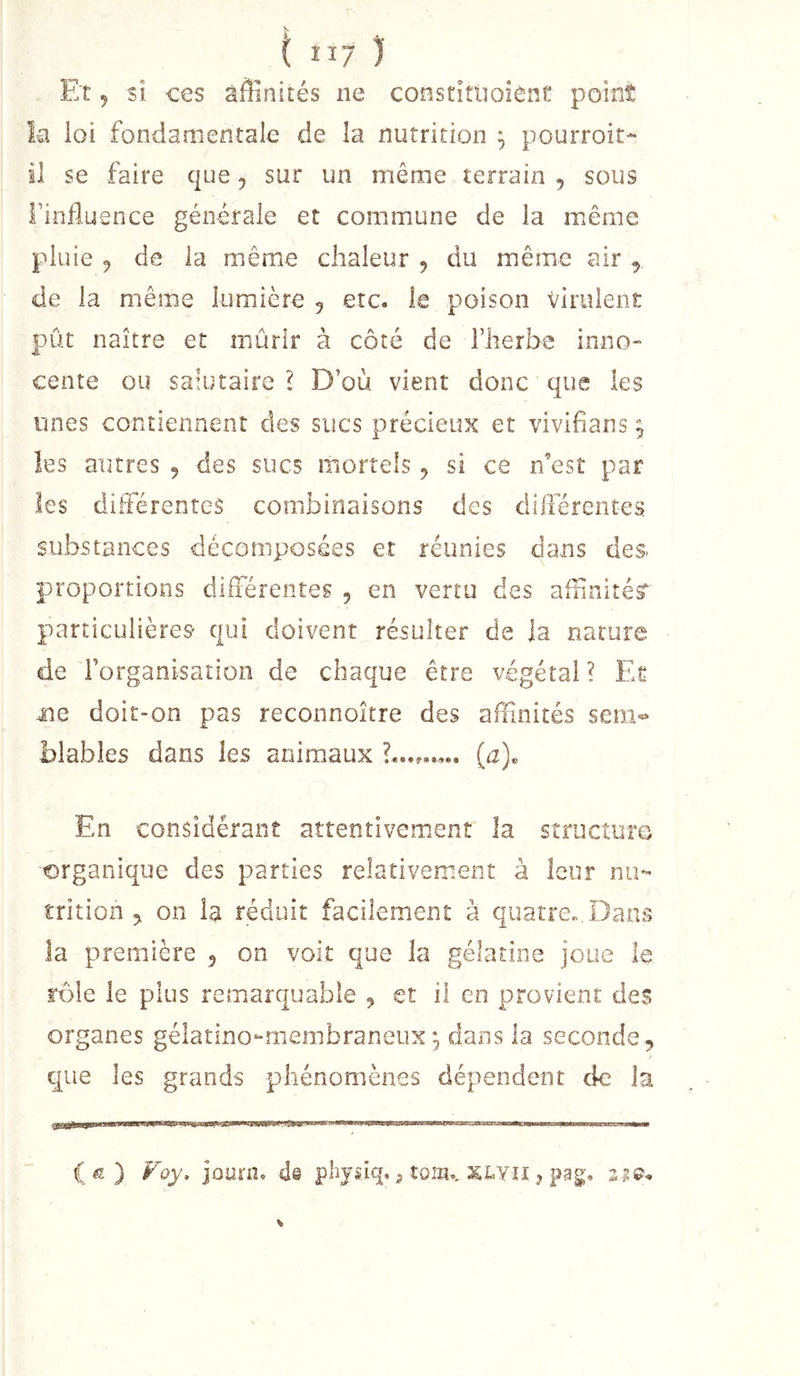 Et 5 si ces affinités ne constîtiioient point la loi fondamentale de la nutrition ^ pourroit- il se faire que ^ sur un même terrain , sous l’influence générale et commune de la même pluie 9 de la même chaleur j du même air , de la même lumière 5 etc. le poison virulent pût naître et mûrir à côté de l’herbe inno- cente ou satutaire ? D’où vient donc que les unes contiennent des sucs précieux et vivifians ^ les autres 9 des sucs mortels 9 si ce n’est par les différentes combinaisons des différentes substances décomposées et réunies dans des. proportions différentes 9 en vertu des aflinitésr particulières qui doivent résulter de la nature de l’organisation de chaque être végétal ? Et me doit-on pas reconnoître des affinités sem- blables dans les animaux {a). En considérant attentivement la structure organique des parties relativement à leur nu- trition 9 on la réduit facilement à quarre«,Dans la première 9 on voit que la gélatine joue le rôle le plus remarquable , et il en provient des organes gélatino-membraneux 9 dans la seconde 9 J que les grands phénomènes dépendent de la JIWllMPill IIWIW I' 1,1 IM II I , (æ) Foy. jûurn. de phjsiq. j tom.. xlyîi , pag,