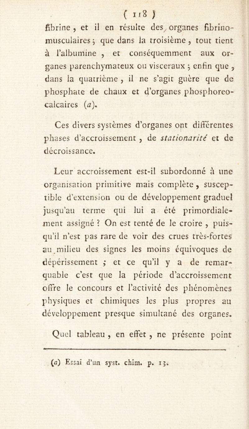 ( ) Hbrîne , et il en résulte des, organes fibrino- musculaires j que dans la troisième , tout tient à l’albumine , et conséquemment aux or- ganes parenchymateux ou viscéraux ^ enfin que 5 dans la quatrième , il ne s’agit guère que de phosphate de chaux et d’organes phosphoreo- calcaires (^). Ces divers systèmes d’organes opt différentes phases d’accroissement , de stationarité et de décroissance. Leur accroissement est-il subordonné à une organisation primitive mais complète , suscep- tible d’extension ou de développement gradue! jusqu’au terme qui lui a été primordiale* ment assigné ? On est tenté de le croire , puis- qu’il n’est pas rare de voir des crues très-fortes au.milieu des signes les moins équivoques de dépérissement ,* et ce qu’il y a de remar- quable c’est que la période d’accroissement offre le concours et l’activité des phénomènes physiques et chimiques les plus propres au développement presque simultané des organes. Quel tableau , en effet , ne présente point (û) Essai d’un syst. chim. p. 15.