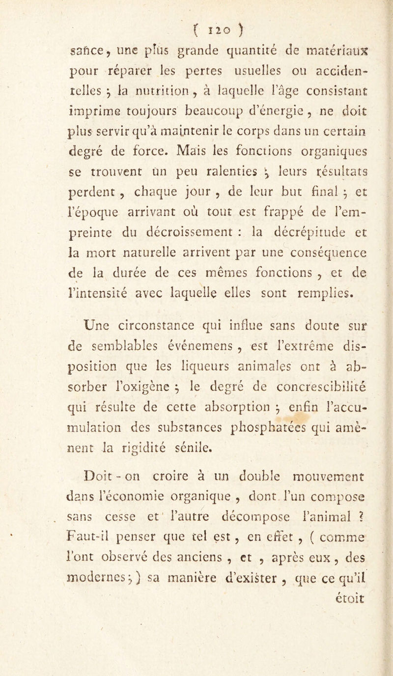 saftcej une pîüs grande quantité de matériaux pour réparer les pertes usuelles ou acciden- telles \ la nutrition , à laquelle l’âge consistant imprime toujours beaucoup d’énergie , ne doit plus servir qu’à maintenir le corps dans un certain degré de force. Mais les fonctions organiques se trouvent Un peu ralenties \ leurs résultats perdent , chaque jour , de leur but final ^ et l’époque arrivant où tout est frappé de l’em- preinte du décroissement : la décrépitude et la mort naturelle arrivent par une conséquence de la durée de ces mêmes fonctions , et de % l’intensité avec laquelle elles sont remplies. Une circonstance qui influe sans doute sur de semblables événemens , est l’extrême dis- position que les liqueurs animales ont à ab- sorber i’oxigène ^ le degré de concrescibilité qui résulte de cette absorption ^ enfin l’accu- mulation des substances phosphatées qui amè- nent la rigidité sénile. Doit - on croire à un double mouvemenî dans l’économie organique , dont l’un compose sans cesse et' l’autre décompose l’animal ? Faut-il penser que tel est , en effet , ( comme l’ont observé des anciens , et , après eux, des modernes^) sa manière d’exister 5 que ce qu’il étoit