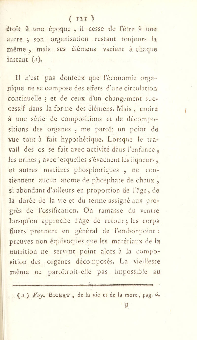 ^toît à une époque , il cesse de Terre à une autre ^ son organisation restant toujours la même , mais ses élémens variant à chaque instant (a), îi n’est pas douteux que l’économie orga- nique ne se compose des effets d’une circulation continuelle ^ et de ceux d’un changement suc- cessif dans la forme des élémens. Mais , croire à une série de compositions et de décompo- sitions des organes , me paroîc un point de vue tout à fait hypothétique. Lorsque le tra- vail des os se fait avec activité dans Tenfance ^ les urines, avec lesquelles s’évacuent les liqueurs 5 et autres matières phosphoriques , ne con- tiennent aucun atome de p^hosphate de chaux , si abondant d’ailleurs en proportion de iage, de la durée de la vie et du terme assigné aux pro- grès de l’ossification. On ramasse du ventre lorsqu’on approche l’âge de retour^ les corps fluets prennent en général de Tembonpoint : preuves non équivoques que les matériaux de la nutrition ne serv nt point alors à la conq^o- sition des organes décomposés, La vieillesse même ne paroîcroit-elle pas impossible au I (a ) Foy. Bichat ^ de la vie et de la mort, pag.