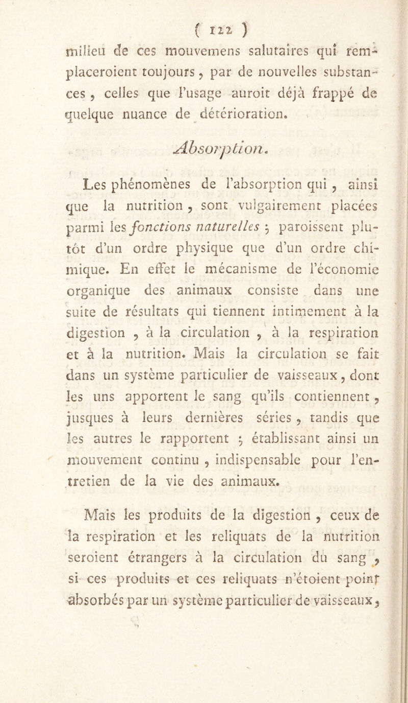 ( HZ ) niîlleu de ces mouvemens salutaires qui rem- piaceroient toujours 5 par de nouvelles substan- ces 5 celles que l’usage auroit déjà frappé de quelque nuance de détériorationo Absorption, Les phénomènes de l’absorption qui 5 ainsi que la nutrition , sont vulgairement placées parmi \q% fonctions naturelles ^ paroissent plu- tôt d’un ordre physique que d’un ordre chi- mique. En effet le mécanisme de l’économie organique des animaux consiste dans une suite de résultats qui tiennent intimement à la digestion 5 à la circulation ^ à la respiration et à la nutrition. Mais la circulation se fait dans un système particulier de vaisseaux, dont les uns apportent le sang qu’ils contiennent, jüsques à leurs dernières séries 5 tandis que les autres le rapportent , établissant ainsi un mouveraenr continu , indispensable pour l’en- tretien de la vie des animaux. Mais les produits de la digestion , ceux de la respiration et les reliquats de la nutrition seroient étrangers à la circulation du sang , si ces produits et ces reliquats n’étoient polnf absorbés par un système particulier de vaisseaux^