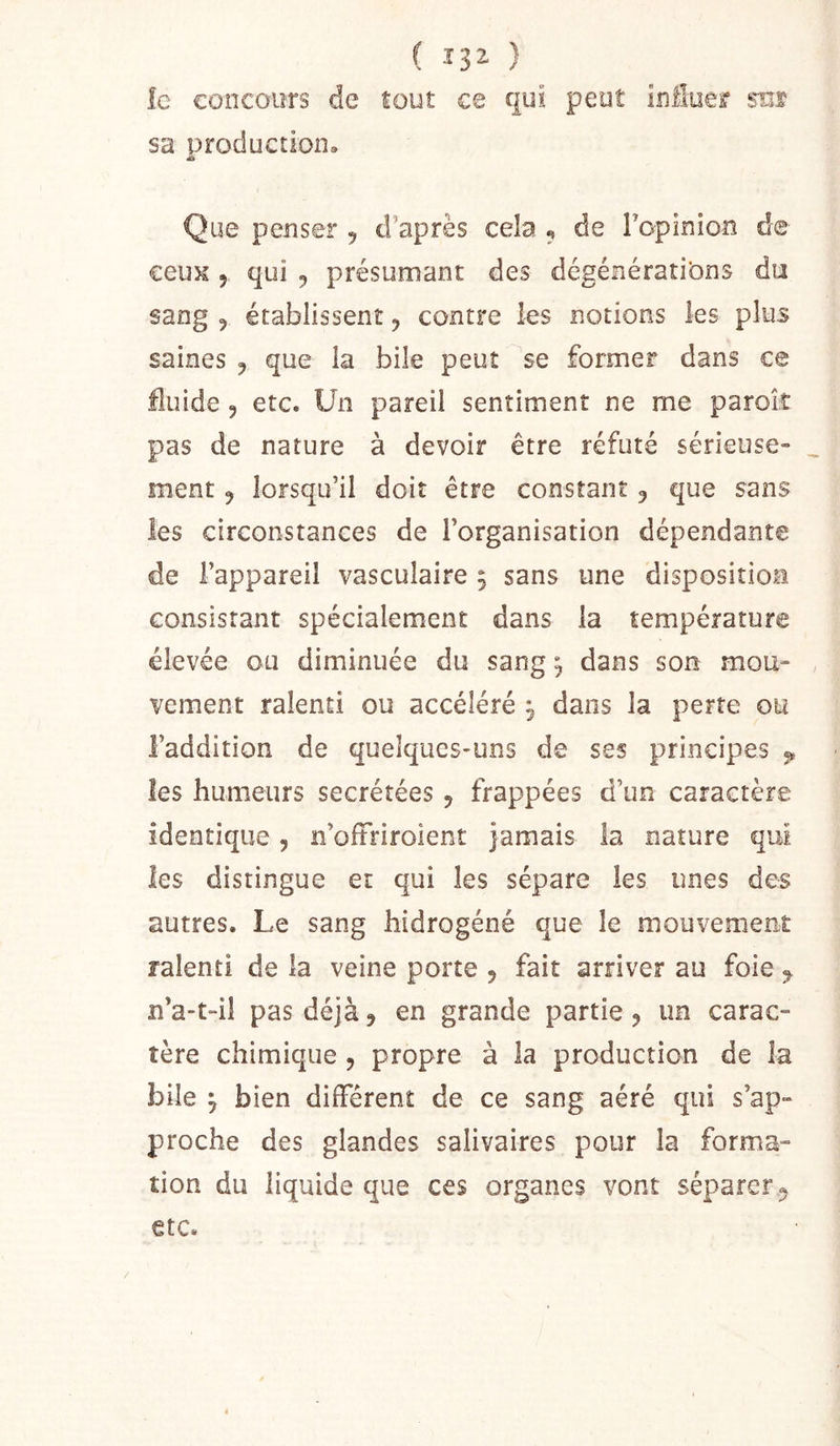 ( 132- ) îc concours de tout ce cjut peut influer ses sa production» Que penser , d’après cela , de l’opinion de ceux 5 qui , présumant des dégénératibns du sang , établissent ^ contre les notions les plus saines ^ que la bile peut se former dans ce fluide 5 etc. Un pareil sentiment ne me paroit pas de nature à devoir être réfuté sérieuse» ment ^ lorsqu’il doit être constant 5 que sans les circonstances de l’organisation dépendante de l’appareil vasculaire 5 sans une disposition consistant spécialement dans la température élevée ou diminuée du sang ^ dans son mou- vement ralenti ou accéléré ^ dans la perte ou l’addition de quelques-uns de ses principes ^ les humeurs secrétées ^ frappées d’un caractère identique, n’oftrirolent jamais la nature qui les distingue et qui les sépare les unes des autres. Le sang hidrogéné que le mouvement ralenti de la veine porte , fait arriver au foie ^ n’a-t-il pas déjà, en grande partie y un carac- tère chimique , propre à la production de la bile y bien différent de ce sang aéré qui s’ap- proche des glandes salivaires pour la forma- tion du liquide que ces organes vont séparer^ etc. /