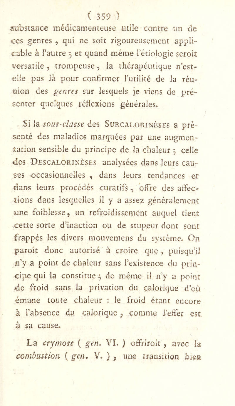 stîbstance médicamenteuse utile contre un de ces genres , qui ne soit rigoureusement appli- cable à Fautre , et quand meme Ictiologie seroit ¥ersaîile , trompeuse , la thérapeutique n est- elle pas là pour confirmer Futilité de la réu- nion des genres sur lesquels je viens de pré- senter quelques réflexions générales* Si la sous-classe des Surcalorînèses a pré- senté des maladies marquées par une augmen- tation sensible du principe de la chaleur , celle des Descalorinès£S analysées dans leurs cau- ses occasionnelles , dans leurs tendances et dans leurs procédés curatifs ^ offre des affec- tions dans lesquelles il y a assez généralement une foiblesse, un refroidissement auquel tient cette sorte d’inaction ou de stupeur dont sont frappés les divers mouvemens du système. On paroit donc autorisé à croire que ^ puisqu’il n’y a point de chaleur sans l’existence du prin- cipe qui la constitue^ de meme il n’y a point de froid sans la privation du calorique d’où émane toute chaleur : le froid étant encore à Fabseîîce du calorique ^ comme l’effet est à sa cause* La crymose { gen. VI. ) offfiroit 5 avec h combustion ( gen. V« ) p transition bieta