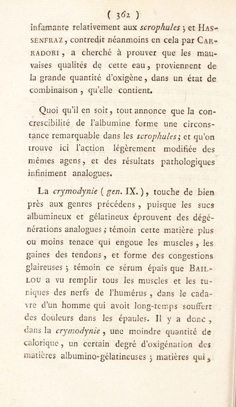 ( ) infamante relativement aux scrophules et Has- SENFRAZ, contredit néanmoins en cela par Car- RADORi 5 a cherché à prouver que les mau- vaises qualités de cette eau, proviennent de la grande quantité d’oxigène, dans un état de combinaison , qu elle contient, , I Quoi qu’il en soit, tout annonce que la con- crescibilité de raibumine forme une circons- tance remarquable dans les scrophules; et qu’on trouve ici l’action légèrement modifiée des mêmes agens, et des résultats pathologiques infiniment analogues. La crymodynie ( gen, IX. ), touche de bien près aux genres précédées , puisque les sucs albumineux et gélatineux éprouvent des dégé- nérations analogues ,* témoin cette matière plus ou m.oins tenace qui engoue les muscles , les gaines des tendons, et forme des congestions glaireuses ^ témoin ce sérum épais que Bail- Lou a vu remplir tous les muscles et les tu- niques des nerfs de l’humérus , dans le cada- vre d’un homme qui avoir long-temps souiîert des douleurs dans les épaules. Il y a donc , dans la crymodynie , une moindre quantité de calorique, un certain degré d’oxigénation des