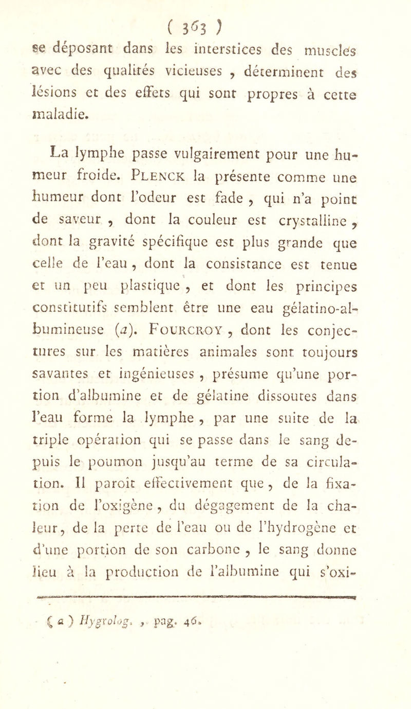 ( 3'53 ) se déposant dans les interstices des muscles avec des qualités vicieuses , déterminent des lésions et des effets qui sont propres à cette maladie. La lymphe passe vulgairement pour une hu- meur froide. Plenck la présente comme une humeur dont l’odeur est fade , qui n’a point de saveur , dont la couleur est crystalline , dont la gravité spécifique est plus grande que celle de l’eau , dont la consistance est tenue et un peu plastique , et dont les principes constitutifs semblent être une eau gélatino-al- bumineuse (a), Füürcroy 5 dont les conjec- tures sur les matières animales sont toujours savantes et ingénieuses , présume qu’une por- tion d’albumine et de gélatine dissoutes dans l’eau forme la lymphe , par une suite de la triple opération qui se passe dans le sang de- puis le poumon jusqu’au terme de sa circula- tion. Il paroît effectivement que , de la fixa- tion de l’üxigène , du dégagement de la cha- leur, de la perte de l’eau ou de l’hydrogène et d’une portion de son carbone , le sang donne lieu à la production de l’albumine qui s’oxi- ( fi ) Hygvolog-. , pag. 4*5.