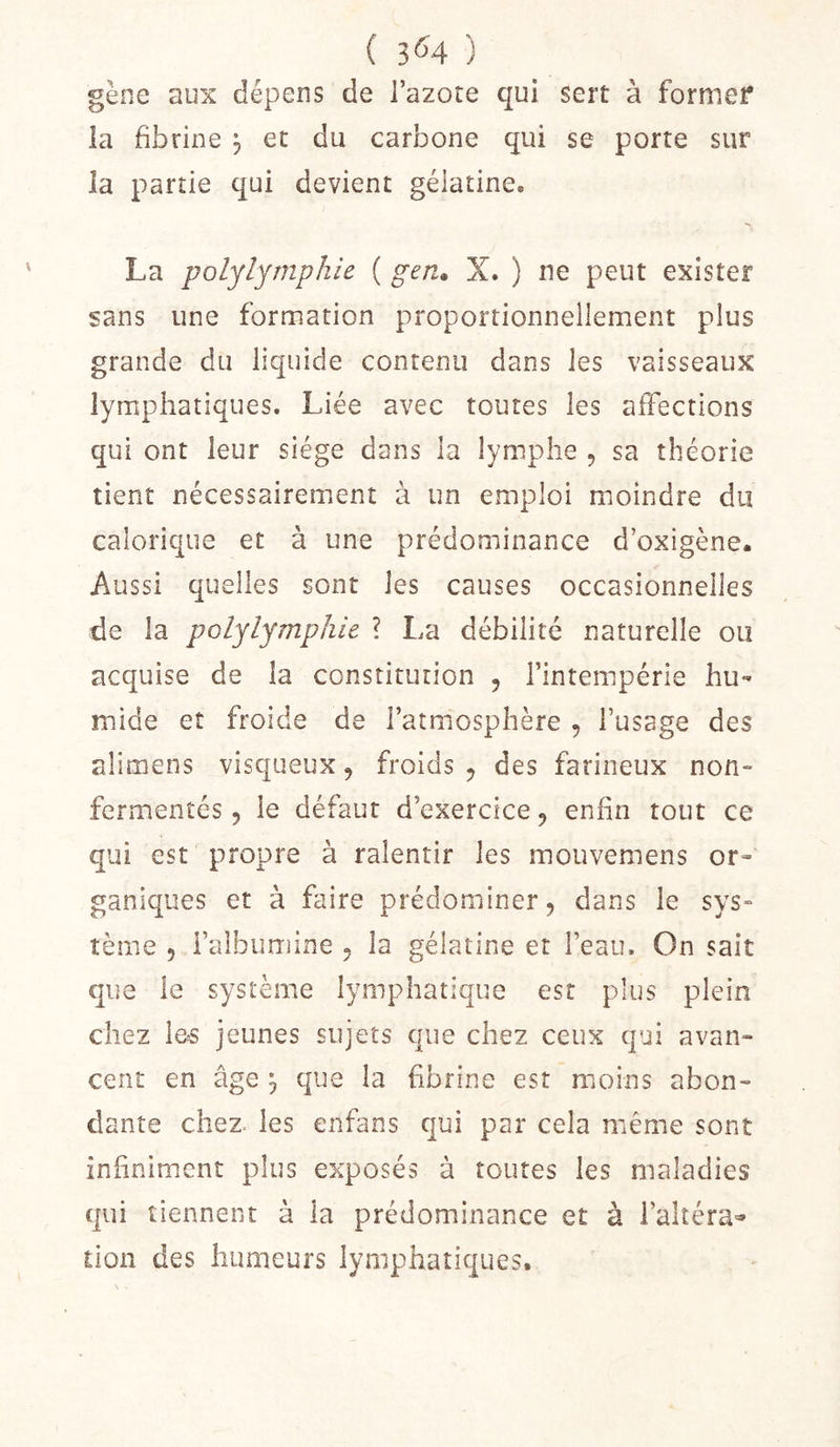 ( 3^4 ) gène aux dépens de l’azote qui sert à former la fibrine , et du carbone qui se porte sur la partie qui devient gélatine® La polylymphie ( gen* X. ) ne peut exister sans une formation proportionnellement plus grande du liquide contenu dans les vaisseaux lymphatiques. Liée avec toutes les affections qui ont leur siège dans la lymphe , sa théorie tient nécessairement à un emploi moindre du calorique et à une prédominance d’oxigène. Aussi quelles sont les causes occasionnelles de la polylymphie ? La débilité naturelle ou acquise de la constitution , l’intempérie hu- mide et froide de l’atmosphère , l’usage des aîimens visqueux, froids, des farineux non- fermentés, le défaut d’exercice, enfin tout ce qui est propre à ralentir les mouvemens or- ganiques et à faire prédominer, dans le sys- tème , l’albumine , la gélatine et l’eau. On sait que le système lymphatique est plus plein chez les jeunes sujets que chez ceux qui avan- cent en âge j que la fibrine est moins abon- dante chez, les enfans qui par cela même sont infiniment plus exposés à toutes les maladies qui tiennent à la prédominance et à l’alîéra-» tion des humeurs lymphatiques.