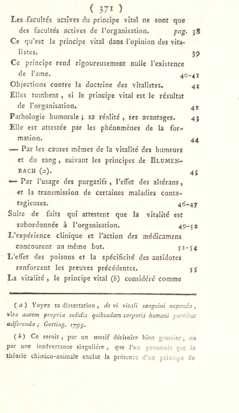 Les facultés actives cîu principe vital ne sont que des facultés actives de l’organisation, pag. Ce qu’est le principe vital dans l’opinion des vita- listes. 59 Ce principe rend rigoureusement nulle l’existence de l’ame. 40-41 Objections contre la doctrine des vitalistes. Elles tombent , si le principe vital est le résultat de l’organisation. Pathologie humorale ; sa réalité , ses avantages. Elle est attestée par les phénomènes de la for- mation. Par les causes mêmes de la vitalité des humeurs et du sang , suivant les principes de BlüMEN- 41 42 45 44 BACH (d). 4j •— Par l’usage des purgatifs , l'effet des aîtérans, et la transmission de certaines maladies conta- tagieuses. 4&lt;5-47 Suite de faits qui attestent que la vitalité est subordonnée à l’organisation. 49-$ 2 L’expérience clinique et l’action des médîcamens concourent au même but. 52-54 L’effet des poisons et la spécificité des antidotes renforcent les preuves précédentes. La vitalité , le principe vital (b) considéré comme (a) Voyez sa dissertation , de vi vitali sanguini neganda ^ vifa autem propria selidis quibusdam corporis humani partibus cdferenda ; Gottîng. (ô) Ce seroit , par un motif dérisoire bien grossier j ou par une inadvertance singulière , que l’on penseroit que la théorie chimico-animale exclut la présence d’ua principe di?