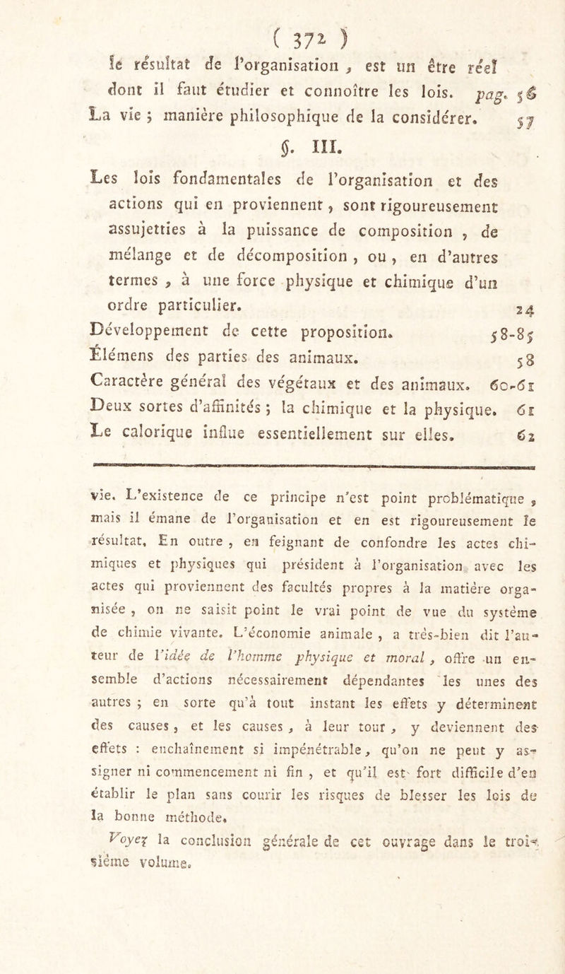 ( ) le résultat âe rorganisatioii ^ est un être réel dont il faut étudier et connoître les lois. 5^ La vie ; manière philosophique de la considérer. 5^ §. III. Les lois fondamentales de l’organisation et des actions qui en proviennent, sont rigoureusement assujetties à la puissance de composition , de mélange et de décomposition , ou , en d’autres termes , à une force physique et chimique d’un ordre particulier. 24 Développement de cette proposition. 58-85 Elémens des parties des animaux. 58 Caractère général des végétaux et des animaux. 6c.-&lt;5î Deux sortes d’afïïnités ; la chimique et la physique. Ci Le calorique influe essentiellement sur elles, 62 vie. L’existence de ce principe n’est point problématique , mais il émane de l’organisation et en est rigoureusement le résultat. En outre , en feignant de confondre les actes chi- miques et physiques qui président à l’organisation avec les actes qui proviennent des facultés propres à la matière orga- nisée , on ne saisit point le vrai point de vue du système de chimie vivante. L’économie animale , a très-bien dit l’au- teur de ridéë de l’homme physique et moral, oflfe un en- semble d’actions nécessairement dépendantes les unes des autres ; en sorte qu’à tout instant les eflets y déterminent des causes j et les causes , à leur tour , y deviennent des- effets : enchaînement si impénétrable, qu’on ne peut y as- signer ni commencement ni fin , et qu’il est' fort difficile d’eo établir le plan sans courir les risques de blesser les lois de la bonne métliode, Voye^ la conclusion générale de cet ouvrage dans îe troi-^. oléine volume.