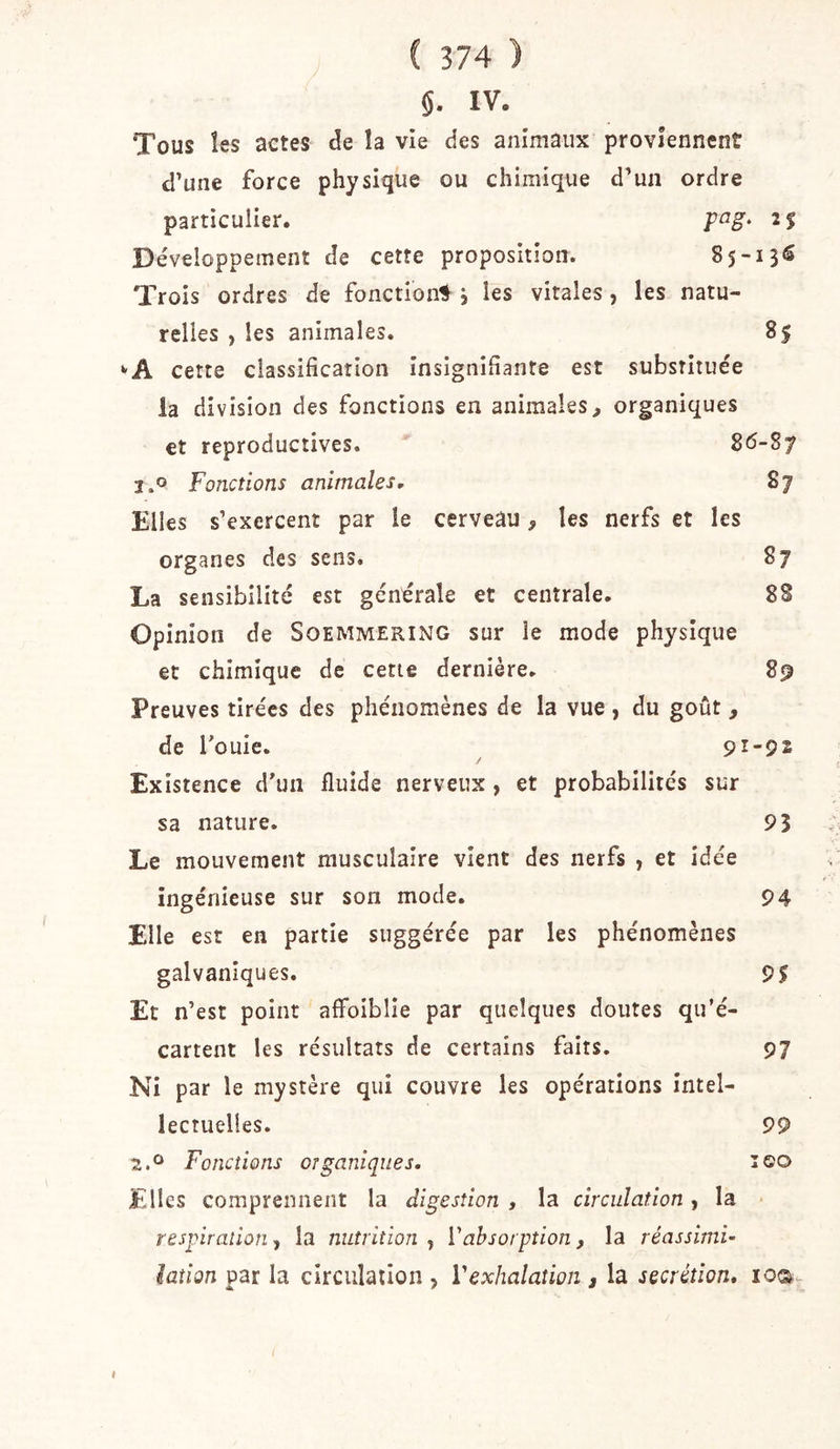 §. IV. Tous les actes de la vie des animaux proviennent d’une force physique ou chimique d’un ordre particulier. 2$ Développement de cette proposition. 85-13^ Trois ordres de fonction! j les vitales, les natu- relles , les animales. 85 ‘'A cette classification insignifiante est substituée la division des fonctions en animales^ organiques et reproductives. i.o Fonctions animales, 87 Elles s’exercent par le cerveâu, les nerfs et les organes des sens. 87 La sensibilité est générale et centrale. 88 Opinion de Soemmering sur le mode physique et chimique de cette dernière. 89 Preuves tirées des phénomènes de la vue , du goût , de fouie. 91-92 Existence d’un fluide nerveux , et probabilités sur sa nature. 93 Le mouvement musculaire vient des nerfs , et idée ingénieuse sur son mode. 94 Elle est en partie suggérée par les phénomènes galvaniques. 9$ Et n’est point affoiblie par quelques doutes qu’é- cartent les résultats de certains faits. 97 Ni par le mystère qui couvre les opérations intel- lectuelles. 99 2.^ Fonctions organiques, leo Elles comprennent la digestion , la circulation, la * respiration, la nutrition , l'absorption, la réassimi- iaîion par la circulation , Vexhalation j la secrétion, loca- I