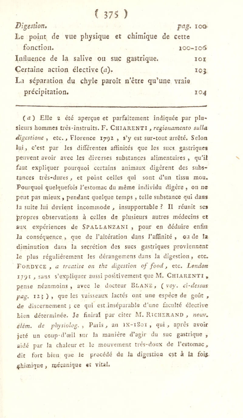 Dîgestion, pag, loo Le point de vue physique et chimique de cette fonction. 100-106 Influence de la salive ou suc gastrique, loi Certaine action élective (a). 105 La séparation du chyle paroît n’être qu’une vraie précipitation. 104 (a) Elle s été aperçue et parfaitement indiquée par plu- sieurs hommes très-instruits. F. Chiarenti , regionamento sulla digestione , etc., Florence 1792 , s’y est sur-tout arrêté. Selon lui, c’est par les diflerentes affinités que les sucs gastriques peuvent avoir avec les diverses substances alimentaires , qu’il faut expliquer pourquoi certains animaux digèrent des subs- tances très-dures, et point celles qui sont d’un tissu mou. Pourquoi quelquefois l’estomac du même individu digère , on ne peut pas mieux , pendant quelque temps , telle substance qui dans la suite lui devient incommode , insupportable ? Il réunit ses propres observations à celles de plusieurs autres médecins et sux expériences de Spallanzani , pour en déduire enfin la conséquence , que de l’altération dans l’affinité , ou de îæ diminution dans la secrétion des sucs gastriques proviennent le plus régulièrement les dérangemens dans la digestion, etc, Fordyce , a trsaîise on thz digestion of food, etc. London 1791 , sans s’expliquer aussi positivement que M. Chiarenti , pense néanmoins, avec le docteur Blane , ( voy. ci-dessus pag. 125 ) , que les vaisseaux lactés ont une espèce de goût , de discernement ; ce qui est.inséparable d’une faculté élective bien déterminée. Je finirai par citer M. Rîcherand , nouv. élém. de physiolog. ^ Paris, an 1X-î8oï , qui, après avoir jeté un coup-d’œil sur la manière d’agir du suc gastrique , aidé par la chaleur et le mouvement très-doux de l’estomac,, dit fort bien que le procédé de la digestion est à la fois chimique , njécaniquf «t vital.