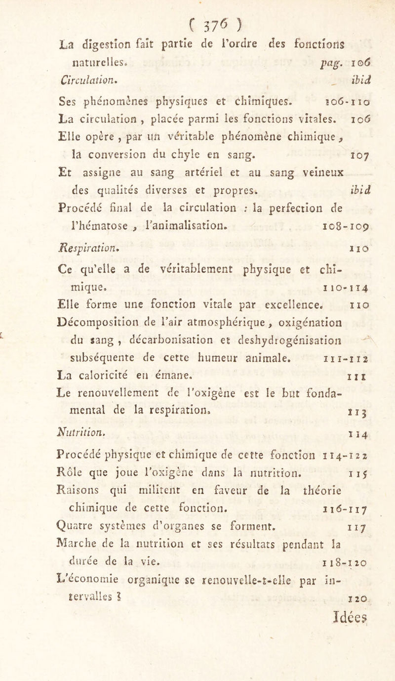 f ) La digestion fait partie de Tordre des fonctions naturelles. 106 Circulation. ïbid Ses phénomènes physiques et chimiques. 106-no La circulation , placée parmi les fonctions vitales. io&lt;5 Elle opère , par un véritable phénomène chimique, la conversion du chyle en sang. 107 Et assigne au sang artériel et au sang veineux des qualités diverses et propres. ibid Pr océdé final de la circulation ; la perfection de l’hématose Tauimalisation. 108-109 Respiration. 110 Ce qu’elle a de véritablement physique et chi- mique, 110-114 Elle formée une fonction vitale par excellence. iio Décomposition de Tair atmosphérique, oxigénatîon du sang , décarbonisation et déshydrogénisation subséquente de cette humeur animale. iiî-112 La caloricité en émane. in Le renouvellement de Toxîgène est le but fonda- mental de la respiration, Ï15 Nutrition. ï 14 Procédé physique et chimique de cette fonction 114-122 Rôle que joue Toxîgène dans la nutrition. 115 Raisons qui militent en faveur de la théorie chimique de cette fonction. 116-117 Quatre systèmes d’organes se forment, 117 Marche de la nutrition et ses résultats pendant la durée de la vie, 118-120 I/économie organique se renouvelle-t-elie par in- tervalles ? Ï2Û Idée§