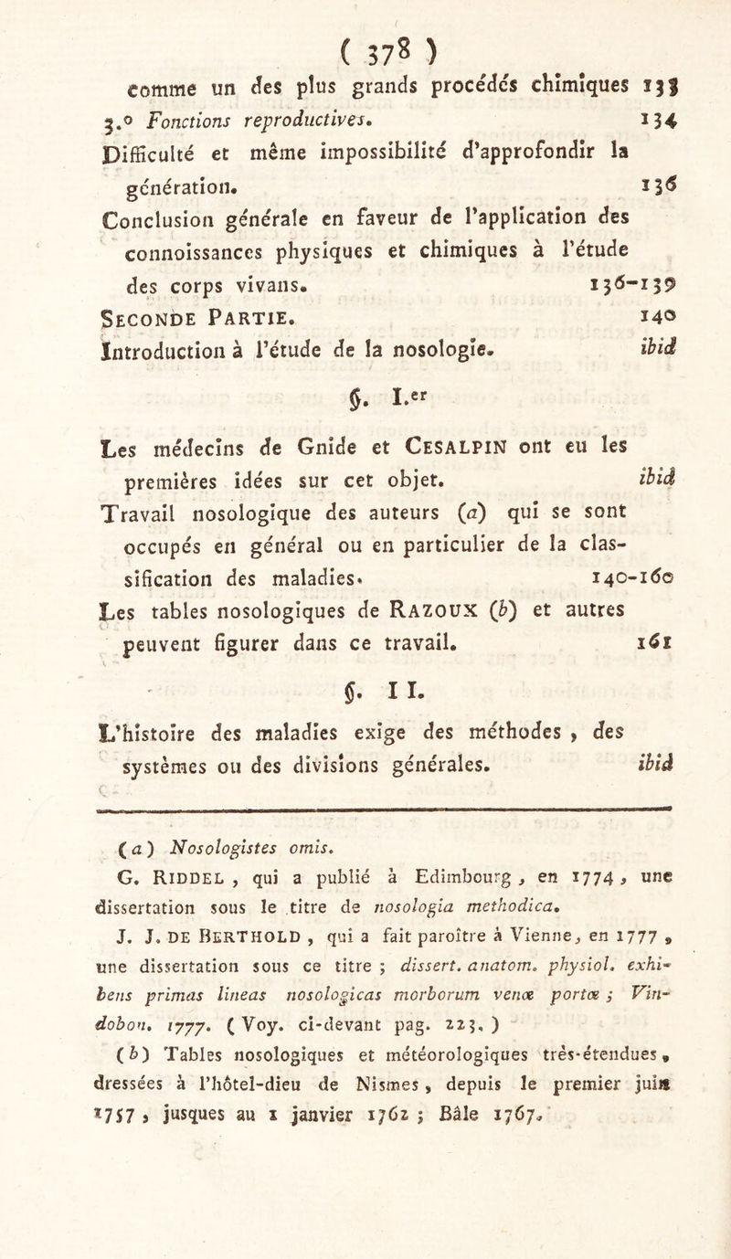 comme un (îes plus grands procèdes chimiques 13} 3.0 Fonctions reproductives, 134 Difficulté et même impossibilité d’approfondir la génération. 13^ Conclusion générale en faveur de l’application des connoissances physiques et chimiques à l’étude des corps vivans. 136-139 Seconde Partie. 140 Introduction à l’étude de la nosologie. ihid 5. I.er Les médecins de Gnide et Cesalpin ont eu les premières idées sur cet objet. ibid Travail nosologique des auteurs (ri) qui se sont occupés en général ou en particulier de la clas- sification des maladies» 140-160 Les tables nosologiques de Razoux (è) et autres peuvent figurer dans ce travail. 161 g. I I. L’histoire des maladies exige des méthodes , des systèmes ou des divisions générales. ibid ( ( iz ) Nosologistes omis. G. Riddel , qui a publié à Edimbourg, en 1774 # une dissertation sous le titre de nosologia meîhodica, J. J, DE BerTHOLD , qui a fait paroître à Vienne, en 1777 , une dissertation sous ce titre ; disserî. anatom. physiol. exhi^ hens primas lineas nosologicas morborum venat portœ ; Vin- dobon, ijyy. ( Voy. ci-devant pag. 12?,) (è) Tables nosologiques et météorologiques très-étendues, dressées à l’hôtel-dieu de Nismes, depuis le premier juiit Ï7S7 J jusques au i janvier 1762; Bâle 1767,