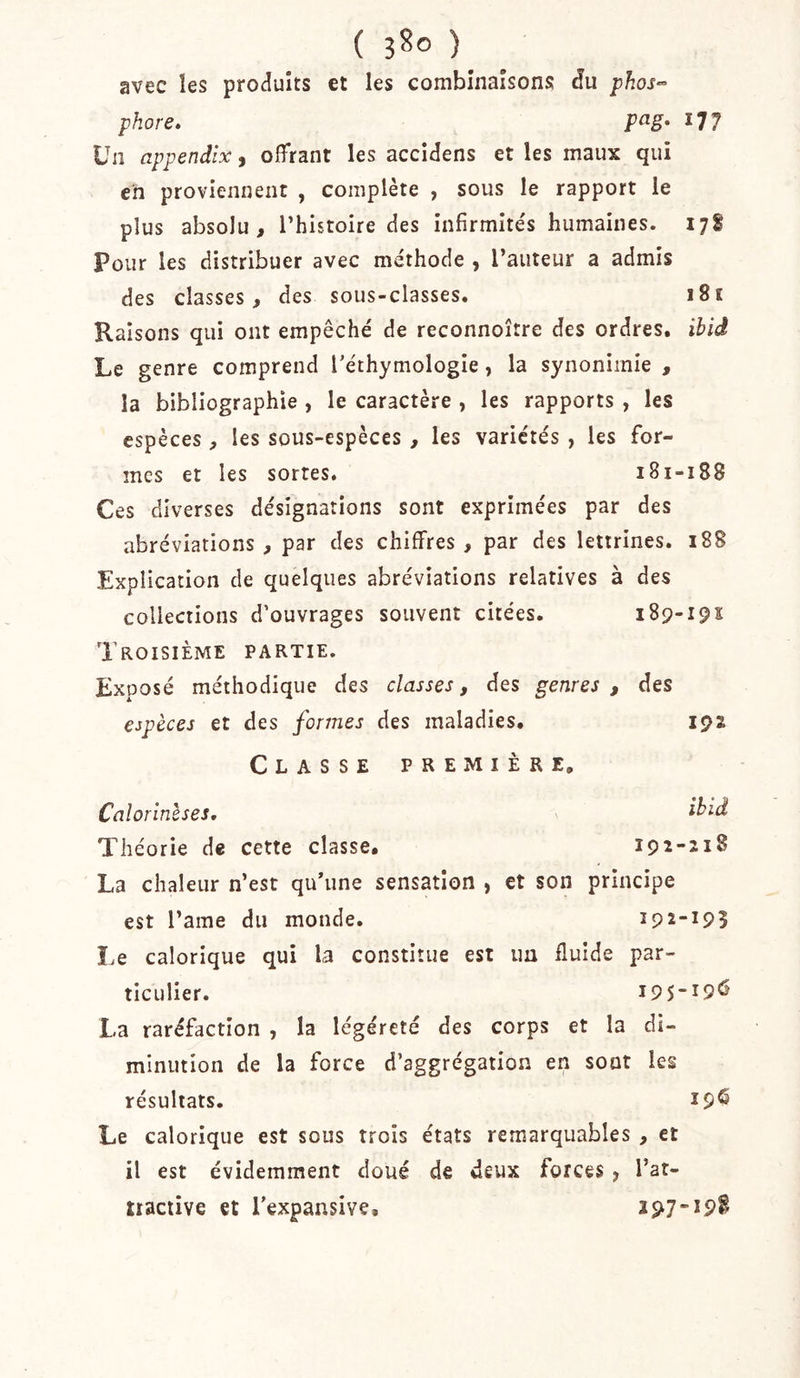 ( 3^0 ) avec les produits et les combinaisons du phore» P^g* 177 Un appendix, offrant les accidens et les maux qui c'n proviennent , complète , sous le rapport le plus absolu, l’histoire des infirmités humaines. 178 Pour les distribuer avec méthode , l’auteur a admis des classes, des sous-classes. 181 Raisons qui ont empêché de reconnoître des ordres, ibid Le genre comprend Téthymologie, la synonimie , la bibliographie , le caractère , les rapports , les espèces , les sous-espèces , les variétés , les for- mes et les sortes» 181-188 Ces diverses désignations sont exprimées par des abréviations, par des chiffres, par des lettrines. i88 Explication de quelques abréviations relatives à des collections d’ouvrages souvent citées. 189-191: Troisième partie. Exposé méthodique des classes, des genres , des espèces et des formes des maladies. 192 Classe première, Calorinlses, ^ Théorie de cette classe, 192-218 La chaleur n’est qu’une sensation , et son principe est l’ame du monde. 192-195 î&gt;e calorique qui la constitue est un fluide par- ticulier. 195-19^ La raréfaction , la légéreté des corps et la di- minution de la force d’aggrégation en sont les résultats. Le calorique est sous trois états remarquables , et il est évidemment doué de deux forces j l’at- tiaciive et l’expansive. 197
