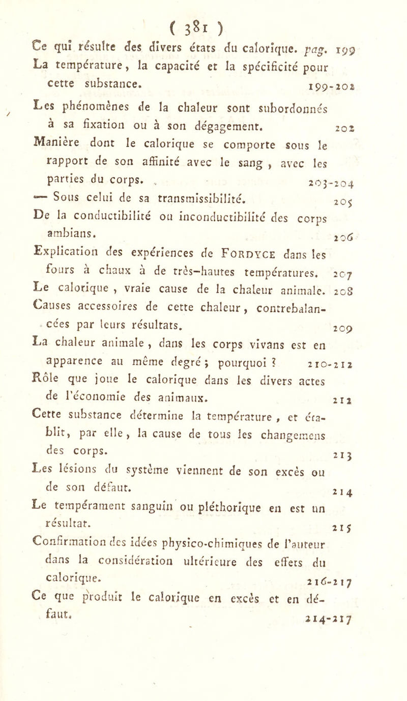 Ce qu! résulté ^es divers états du calorique, pag, La température, la capacité et la spécificité pour cette substance. 199 Les phénomènes de la chaleur sont subordonnés a sa fixation ou à son dégagement. Maniéré dont le calorique se comporte sous le rapport de son affinité avec le sang , avec les parties du corps. , 203 — Sous celui de sa transmissibilité. De la conductibilité ou inconductibiiité des corps ambians. Explication des expériences de Fordyce dans les fours a chaux a de très-hautes températures. Le calorique , vraie cause de la chaleur animale. Causes accessoires de cette chaleur, contrebalan- cées par leurs résultats. La chaleur animale , dans les corps vivans est en apparence au même degré; pourquoi ? 210 Rôle que joue le calorique dans les divers actes de l’économie des animaux. Cette substance détermine la température , et cra- blit, par elle , la cause de tous les changemens des corps. Les lésions du système viennent de son excès ou de son défaut. Le tempérament sanguin ou pléthorique en est un résultat. Confirmation des idées physico-chimiques de Tauteur dans la considération ultérieure des effets du calorique. 2id Ce que produit le calorique en excès et en dé- faut. 199 202 202 •204 20$ 206 20 J 208 209 -212 211 215 214 215 217 214-217