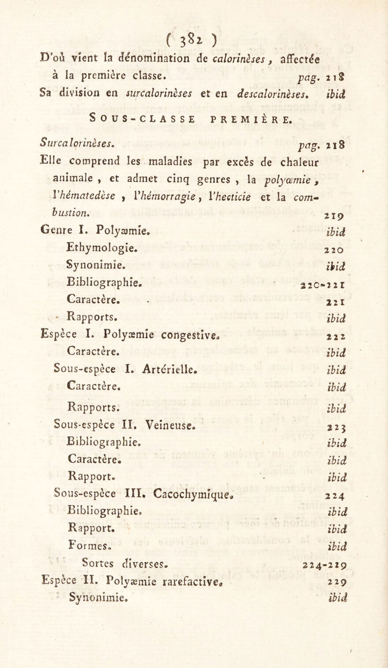 ( bSz ) D’oû Vient la dénomination de calorinèses , affectée à la première classe. pag. 112 Sa division en surcalorinèses et en descalorinèses, ihid SouS-CLASSE PREMIÈRE. S îirca lorinèses. pag, 218 Elle comprend les maladies par excès de chaleur animale , et admet cinq genres , la polyæmie , Vhématedèse y Vhémorragie, Vhecticie et la com- hustion. 219 Genre I. Polyaimie, ibid Ethymologîe. 220 Synonimie. ihid Bibliographie. 22C»22I Caractère. 221 • Rapports. ibid Espèce I. Polyæmie congestive. 22Z Caractère. ibid Sous-espèce I. Artérielle. ibid Caractère. ibid Rapports. ibid Sous-espèce II. Veineuse. 223 Bibliographie. ibid Caractère. ibid Rapport. ibid Sous-espèce III. Cacochymîque. 224 Bibliographie, ibid Rapport. ibid Formes- ibid Sortes diverses. 224-229 Espèce II. Polyæmie rarefacîlve» 229 Synonimie. ibid