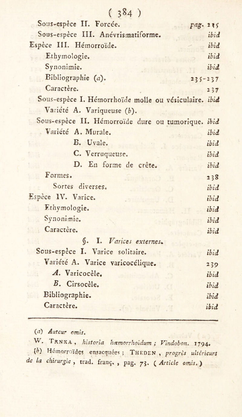 Soijs-espêce II. Forcée. pag. Sous-espèce III. Anévrismatiforme. ibid Espèce III. Hémorroïde. ibid Ethymoîogie. ibid Synonimie. ibid Bibliographie (d). 255237 Caractère. 237 Sous-espèce I. Hémorrhoïde molle ou vésiculaire, ibid Variété A. Variqueuse {b). Sous-espèce II, Hémorroïde dure ou tumorique. ibid Variété A. Murale. ibid B. Uvale. ibid C. Verruqueuse. ibid D. En forme de crête* ibid Formes, 238 Sortes diverses. ibid Espèce ÎV. Varice. ibid Ethymoîogie. ibid Sy no ni mie. ibid Caractère. ibid $. I. Varices externes^ Sous-espèce I. Varice solitaire. ibid Variété A. Varice varicocélique. 239 A. Varicocèle, ibid B. Cirsocèle, ibid Bibliographie. ibid Caractère, ibid (a) Auteur omis. W. Fknxa , historla îicemorrhoidum ; Vindobon, 1794, (è) Hémorroüîçç ensacquées ; Theden , progrès ultérieurs de la chirurgie , trad. franç, , pag. 75. ( Article omis. )