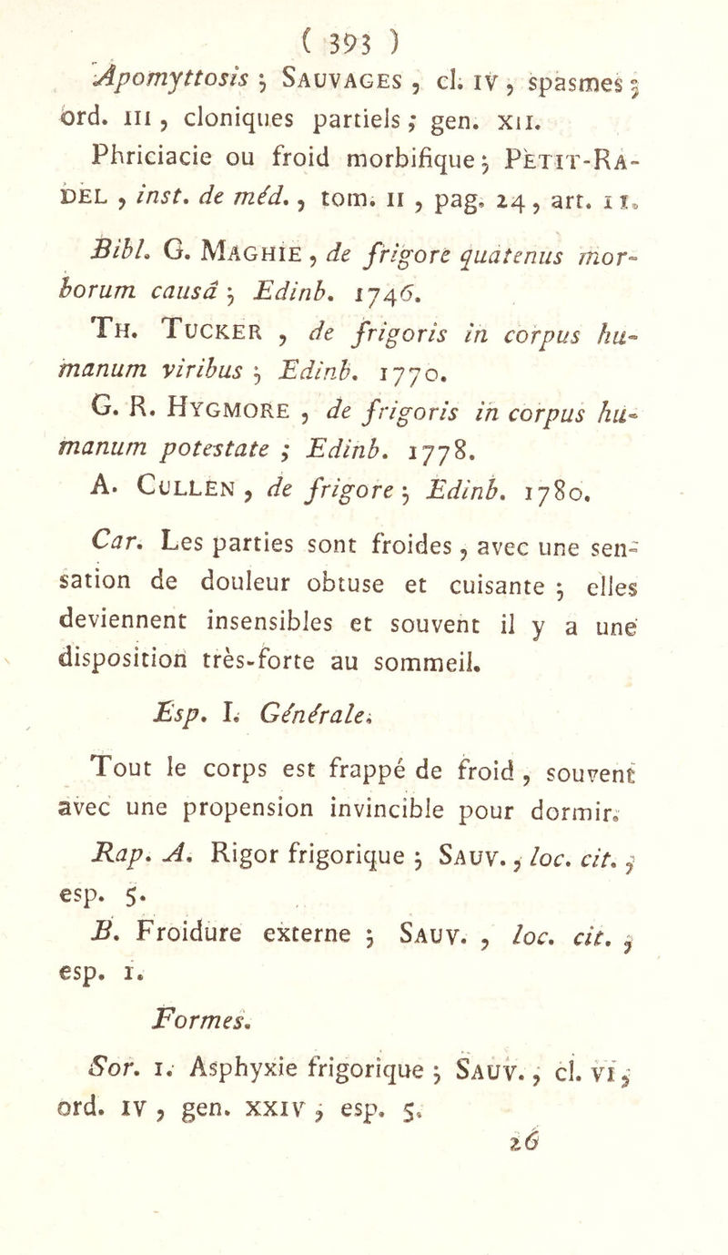 ( 395 ) ’^Àpomjttosîs *5 Sauvages , el; iv , spasmes 5 ôrd. in 5 cloniques partiels,* gen. xii. Phriciacie ou froid morbifique, Petït-Ra- DEL , inst, de méd,, tom. ii , pag, 24, art. i BihL G. Maghie 5 de frigort quatenus mor-- horum causaEdinb. 174(5. Fh. Tücker , de frigoris in corpus hu-- manum viribus ^ Edinb, 1770. G. R. Hygmore 5 de frigoris in corpus àu^ manum potestate ; Edinb, 1778, A. CuLLEN , de frigoreEdinb. 1780, Car. Les parties sont froides, avec une sen^ sation de douleur obtuse et cuisante ^ elles deviennent insensibles et souvent il y a une dispositiori très-forte au sommeil, Esp. I, Générale^ Tout le corps est frappé de froid , souvent avec une propension invincible pour dormir,“ Rap. A. Rigor frigorique j Saüv. , loc. cit. j esp. 5. B. Froidure externe 5 Sauv. , loc. cit. ^ esp, I. Formes. Sor. I. Asphyxie frigorique j Sauv. ÿ cl. vi ord. IV 5 gen. xxiv , esp. 5. iô
