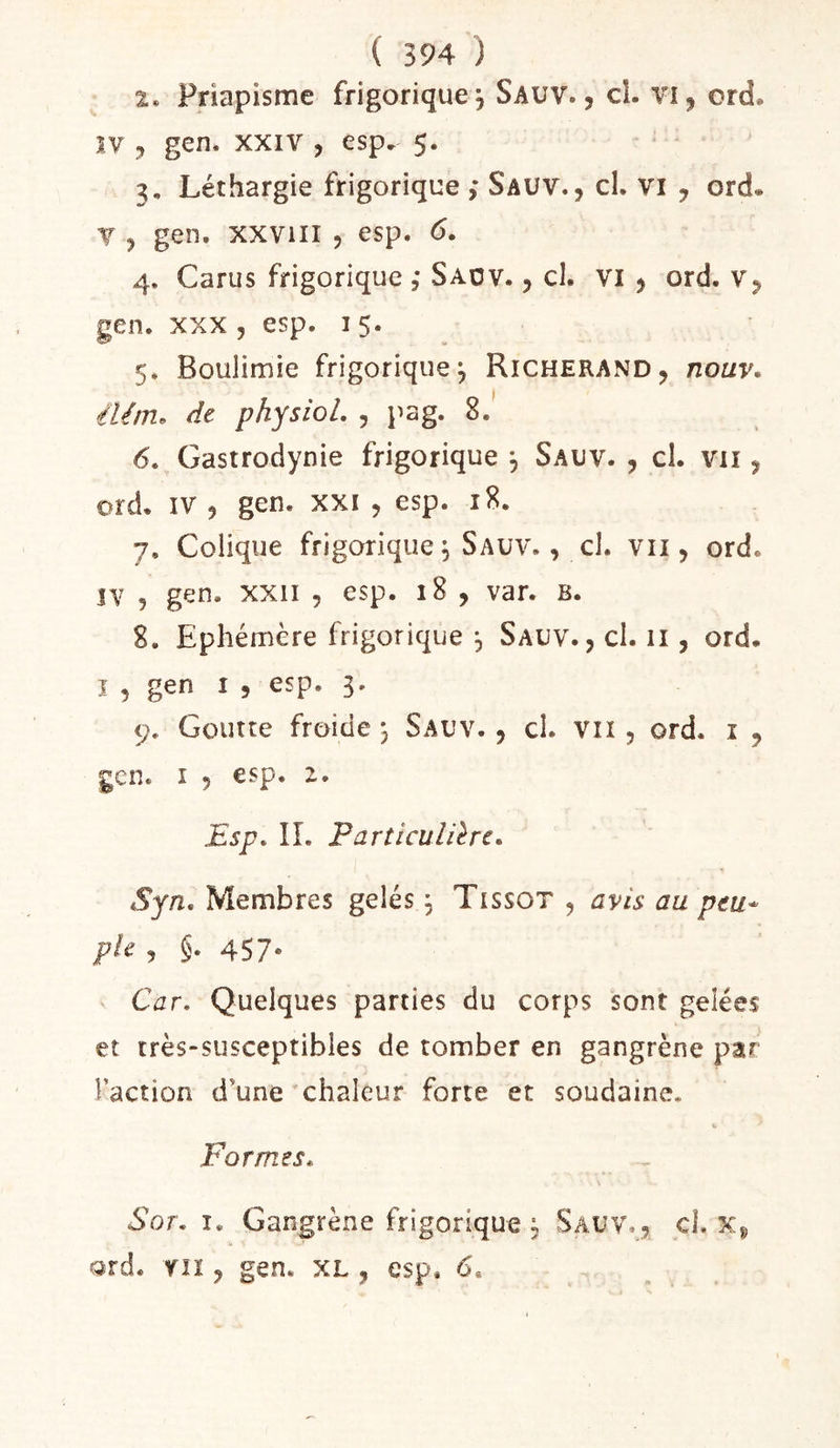 2. Priapisme frigoriquej Sauv. , cl. vi, ord. IV 3 gen, XXIV , esp^ 5. 3. Léthargie frigorique ,* Sauv., cl. vi , ord. V , gen. xxviii 5 esp. 6. 4. Carus frigorique , Saov. , cl. VI , ord. v, gen. XXX, esp. 15. 5. Boulimie frigorique^ Richerand, nouv* élém. de physiol. , pag. 8.' 6. Gastrodynie frigorique 3 Sauv. , cl. vu , ord. IV , gen. xxi , esp. 18. 7. Colique frigorique^ Sauv. , cl. vii, ord. ÎV , gen. xxii , esp. 18 , var. B. 8. Ephémère frigorique , Sauv., cl. ii, ord. î 5 gen I , esp. 3. 9. Goutte froide j Sauv. , cl. vu , ord. i , gen. I 5 esp. z. Esp, IL Farticulilrc, Syn, Membres gelés, Tissot , avis au peu* pie , §. 457- Car, Quelques parties du corps sont gelées et très-susceptibles de tomber en gangrène par Faction d'une'chaleur forte et soudaine. Formes, Sot, I. Gangrène frigorique ; Sauv., cl. Xj, Qrd. fil, gen. XL, esp. 6.