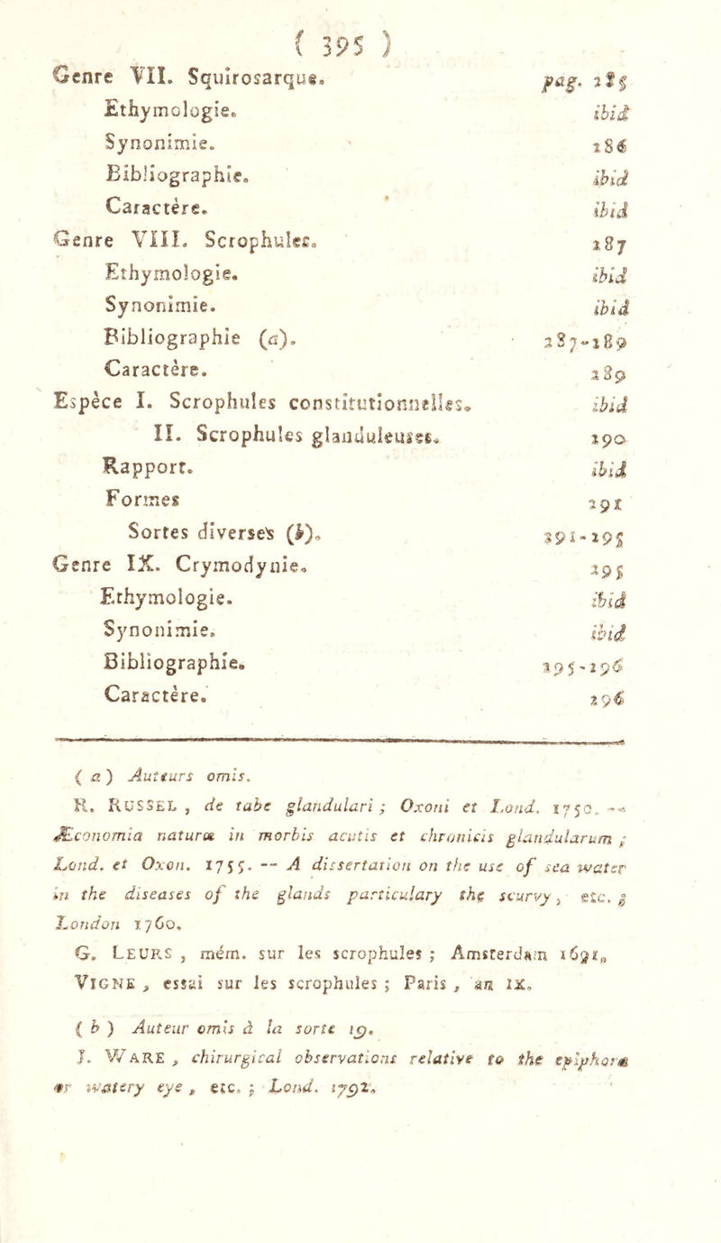 Genre YII. Squîrosarqud, Ethymolügie. ibid Synonimie. Bibliographie. ihid Caractère. Ihiâ Genre VIIL Scrophules. 187 Ethymologie. ihid Synonimie. ibid Bibliographie (a). Caractère. 3,2ç Espèce I. Scrophules constitutionnelles* ihid lî. Scrophules glanduieuîÇÊ. lÿo Rapport, ihid Formes 2ÇZ Sortes diverse^ (à)„ 391-295 Genre IX. Crymodynîe, ^9S Ethymologie. ihid Synonimie. ihid Bibliographie. 395-29^^ Caractère. ( J?.) Auîiurs omis, K. RuSSEL , de tahe glandularî ; Oxoïii et ï.ond, 1750, ^conomïa naturot in morbis acutis et chronUis glandularum ; Lûnd, et Oxon. 175?. — A dissertation on the use of sca watsr m the diseuses of the glands purîiculary shç scurvy, e£c. | hondon xyCo, G. Leurs , mém. sur les scrophules ; Amsrerd«;n 1691:0 Vigne , essai sur les scrophules ; Paris , au IJC, i h ) Auteur omis à la sorte te;. J. V/ARE , chirurgical observations relative to the eglyharm &lt;9r tvO'icry eye , e£c. | Lond,