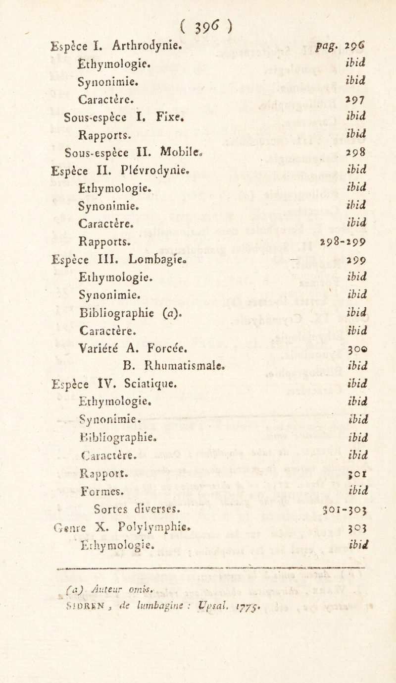 ( 39(^ ) pèce L Arthrodynie. P a g. 296 Ethymologie. ihid Synonimie. ibid Caractère. 297 Sous-espèce I. Fixe. ibid Rapports. ibid Sous-espèce II. Mobile. 298 ;pèce II. Plévrodynie. ihid Ethymologie. ihid Synonimie. ibid Caractère. ihid Rapports. 298-299 :pèce III. Lombagle» - 299 Ethymologie. ihid Synonimie. ihid Bibliographie (a). ihid Caractère. ibid Variété A. Forcée. 300 B. Rhumatismale. ibid :pèce ÎV. Sciatique. ihid Ethymologie, ihid Synonimie. ihid Bibliographie. ibid Caractère. ihid Pvappoït. 501 Formes. ibid Sortes diverses. 30Î-305 tare X. Polylymphîe. 303 Ethymologie. ibid fijJ Auteur omis. ,Sa)RKN f de luînba^ine : Vpsal.