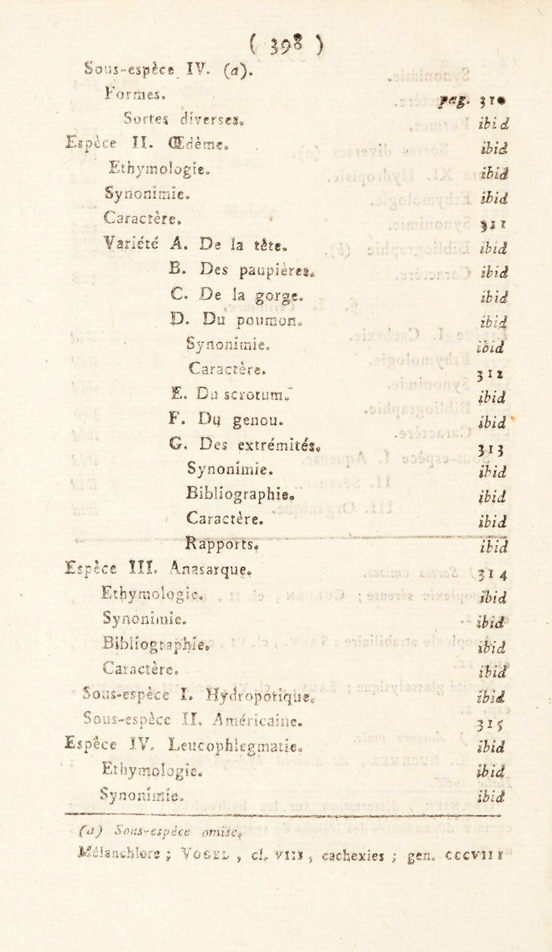 ( Î9^ ) Sous-espècft ÎV. (fi). Formes* Sortes do/frscs. ihid Kspèce II. (Sciès-nCo . • . ihid Ethyniologîe. ihid SynonnrJe. . ihid Caractère. I Variété A. De ïa tête. ihid B. Des paupières* ihid C. De la gorge. ihid P. Du pouniünc A ibid Sjflojîiiïïie. lOld Caractère. 5 I 2 E. Dü sck'oiumJ' ibid F. Du genou. ibid G, Des extrémités» in Synonîmie, ihid Bibliographie, ihid Caractère. ihid Rapports, ihid Espèce ÏÎL Anasarque» , • . . ^ ti4 Eîhvraologic. ihid Synoniiîiie. ' ihid Bibliographie* ihid Caractère. ihid Soüs-espêce I. Hytli'opoHqueo ibid Sous-espècc IL Américaiîie. Espece ÎV. Lcucophiegmatie» ihid Ethymologie. ihid Synoniinîe. ibid Pdj Sûi:s-€spéce omise^ Msianthlore ; Vôgi:l , cb vin ^ cachexies ; gen. cccvi! ï