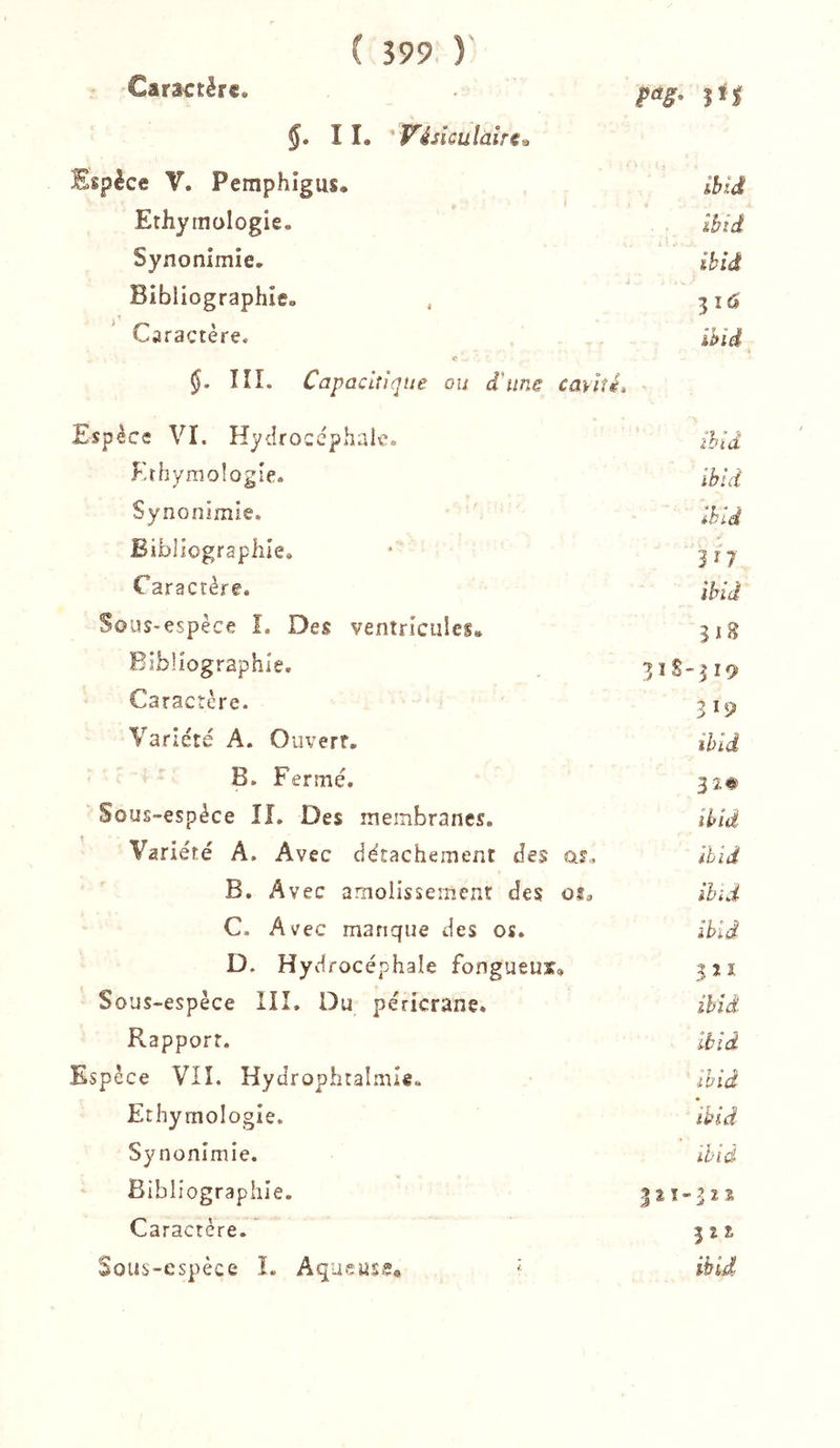 Caractère. pag, 11. ' Vésiculaire^ Espèce V. Pemphigus. ihld Erhyrnologie. ibid Synonimie, ibid Bibliographie. , 316 Caractère. ihid «* §. ÎÎL Capacitique ou d'une cavité. Espèce VI. Hydrocéphale. ihid Krhymologîe. ibid Synonimie. ibid Bibliographie. ■ Caractère. ibid Sous-espèce î. Des ventricules. 31g Bibliographie. 3ÎS-319 Caractère. 319 Variété A. Ouvert. ibid B. Fermé. 32# Sous-espèce IL Des membranes. ibid Variété A. Avec détachement des as., ibid B. A vec amoiissemcnt des oî, ibid C. Avec manque des os. ibid D. Hydrocéphale fongueux» 321 Sous-espèce III. Du péricrane. ibid Pvapporr. Ibid Espèce VII. Hydrophtalmie. ibid Ethymologie. ibid Synonimie. ihid Bibliographie. 321-322 Caractère. 322 Sous-espèce L Aqueuss® '■ ibid