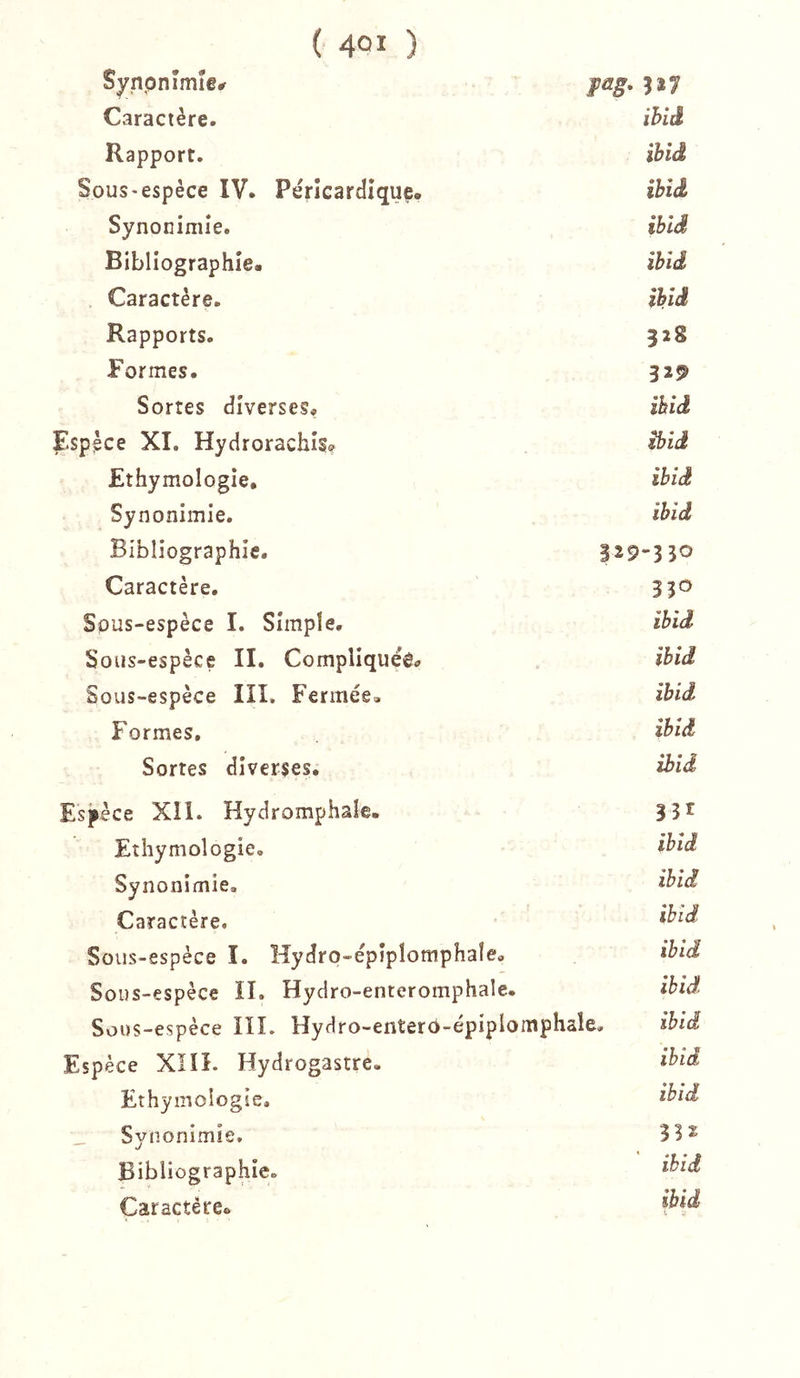 Synpnîmîe# Caractère. ihlâ Rapport. ibid Sous'espèce IV. Përîcardîquç, ïbiâ Synonimîe. ibîd Bibliographie- ibid Caractère. ibid Rapports. 328 Formes. 32^ Sortes diverses* ibid îlsppce XI. Hydrorachis? ibid Ethymologie, ibid Synonimie. ibid Bibliographie. 329-330 Caractère. Sous-espèce I. Simple. ibid Sous-espèce II. Compliquée* ibid Sous-espèce III. Fermée, ibid Formes. ibid Sortes diverses. ibid Espèce Xîl. Hydromphale. Ethymologie. ibid Synonimie. ibid Caractère. ibid Sous-espèce I. Hydro-épiplomphale, ibid SoDS-espèce II. Hydro-enteromphale. ibid Sous-espèce IIL HyHro-enterP-épiplo m P haie. ibid Espèce XIII. Hydrogastre. ibid Ethymologie. ibid _ Synonimie. 332 Bibliographie. ibid Caractère, ibid