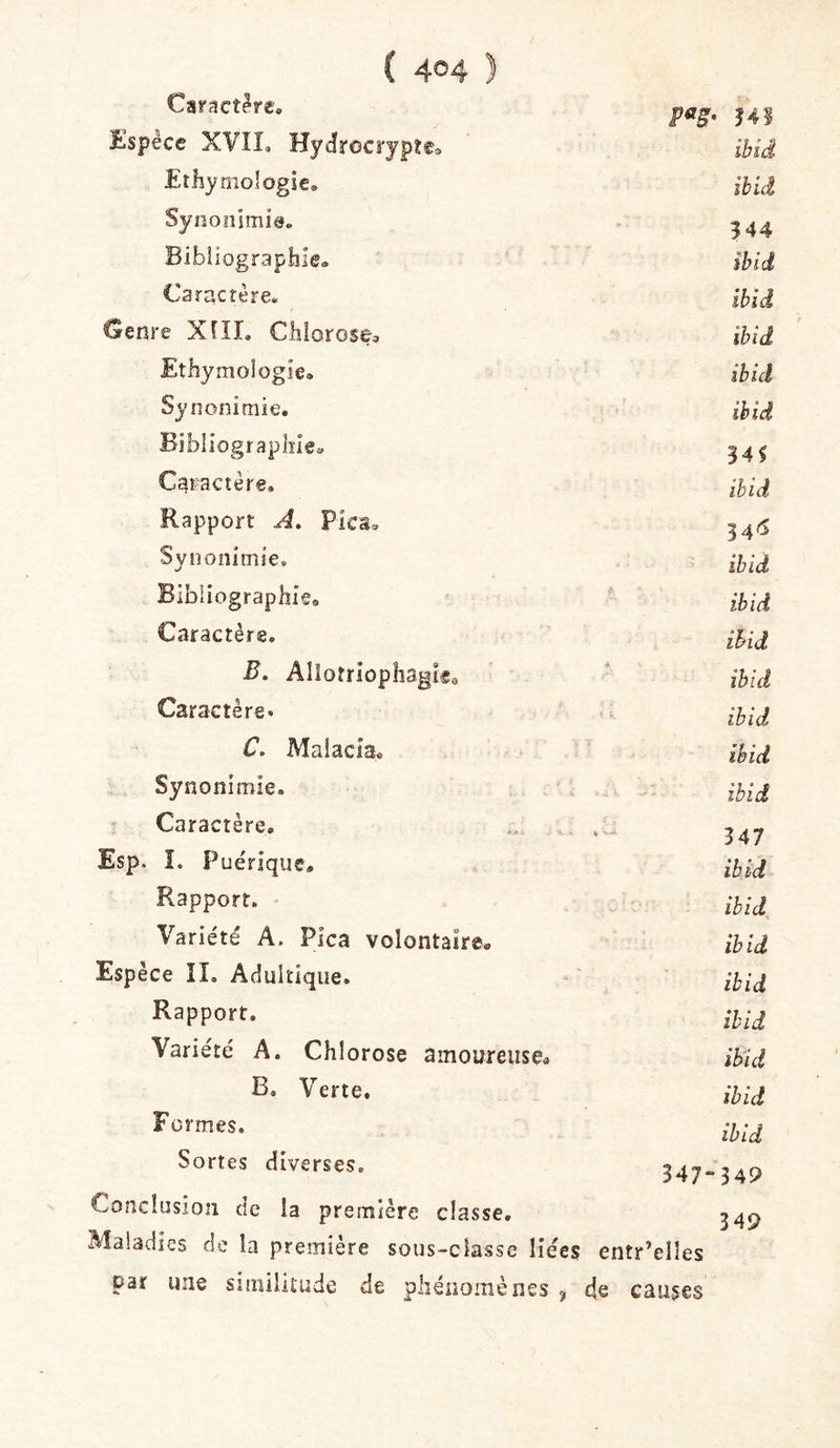 Caractère. 341 Espèce XVÎL Hydrocrypte», iblâ Etliyniologie, ibid Synonimie. 344 Bibiiographle® îhid Caractère. ibid Genre Xfll, Chlorose^ ïhiâ Ethymologie. ibid Synonimie. ibid Bibliographie» Caractère, ibid Rapport A, Pica» 34'^ Synonimie, ibid Bibliographie® ibid Caractère. ibid B, Alîotriophagle® •* ibid Caractère. - i. ibid C. Maiacia* ibid Synonimie. ibid Caractère. b - 347 Esp. î. Pue'rique» ibid Rapport. ' îhid Variété A. Pica volontaire. ibid Espèce îî. Adultique. ibid Rapport. ibid Variété A. Chlorose amoureusea ibid B. Verte. ibid Formes. ibid Sortes diverses. 347“ 349 Conclnsion de la première classe. Maladies de la première sous-classe liées entr’elîes 349 par une siinilitude de pliéiiomèiies ^ de causes