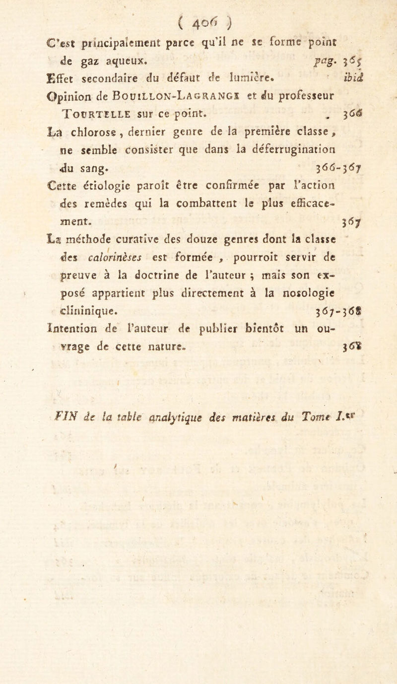 ( 4°^ ) C’est princlpaîeincnt parce qu’il ne sc forme point de gaz aqueux. fag. 5&lt;5j Effet secondaire du défaut de lumière. ibid Opinion de Bouillon-Lagrangs et du professeur ToifRTiLLE sur ce point. , La chlorose , dernier genre de la première classe, ne semble consister que dans la déferrugination •du sang. Cette étiologie paroît être confirmée par l’action des remèdes qui la combattent le plus efficace- ment. 36^ La méthode curative des douze genres dont la classe des calorinèses est formée , pourroit servir de preuve à la doctrine de l’auteur ; mais son ex- posé appartient plus directement à la nosologie clinînique. 367-3(58 intention de l’auteur de publier bientôt un ou- vrage de cette nature. 36^ FIN de la table analytique des matières du Tome iM